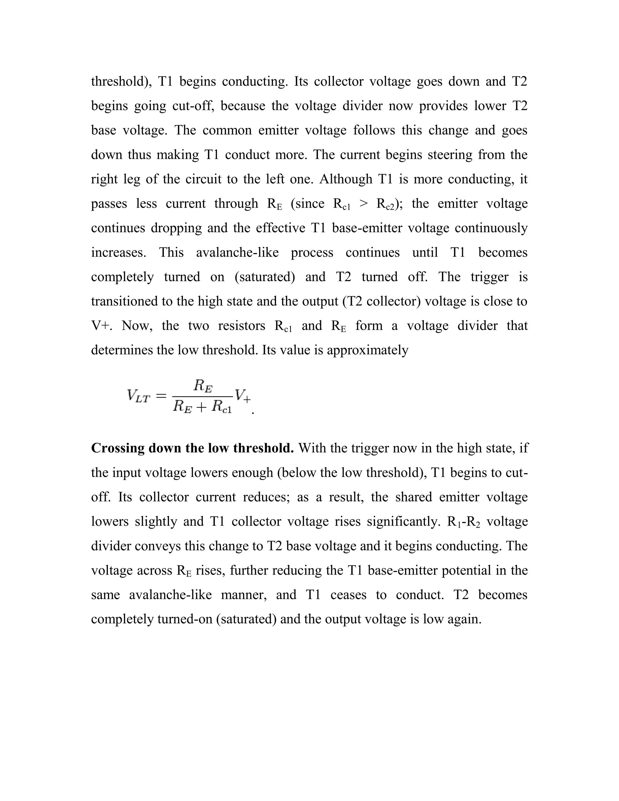 threshold), T1 begins conducting. Its collector voltage goes down and T2
begins going cut-off, because the voltage divider now provides lower T2
base voltage. The common emitter voltage follows this change and goes
down thus making T1 conduct more. The current begins steering from the
right leg of the circuit to the left one. Although T1 is more conducting, it
passes less current through RE (since Rc1 > Rc2); the emitter voltage
continues dropping and the effective T1 base-emitter voltage continuously
increases. This avalanche-like process continues until T1 becomes
completely turned on (saturated) and T2 turned off. The trigger is
transitioned to the high state and the output (T2 collector) voltage is close to
V+. Now, the two resistors Rc1 and RE form a voltage divider that
determines the low threshold. Its value is approximately
.
Crossing down the low threshold. With the trigger now in the high state, if
the input voltage lowers enough (below the low threshold), T1 begins to cut-
off. Its collector current reduces; as a result, the shared emitter voltage
lowers slightly and T1 collector voltage rises significantly. R1-R2 voltage
divider conveys this change to T2 base voltage and it begins conducting. The
voltage across RE rises, further reducing the T1 base-emitter potential in the
same avalanche-like manner, and T1 ceases to conduct. T2 becomes
completely turned-on (saturated) and the output voltage is low again.
 