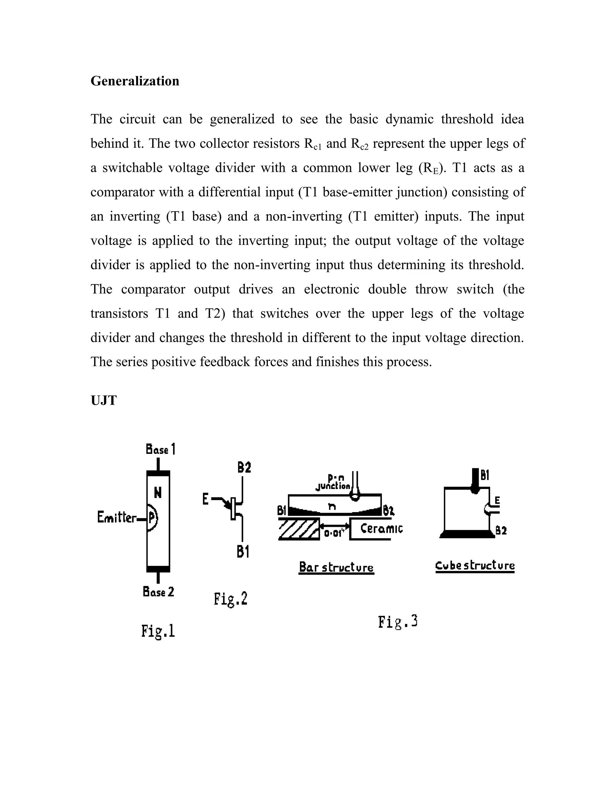 Generalization
The circuit can be generalized to see the basic dynamic threshold idea
behind it. The two collector resistors Rc1 and Rc2 represent the upper legs of
a switchable voltage divider with a common lower leg (RE). T1 acts as a
comparator with a differential input (T1 base-emitter junction) consisting of
an inverting (T1 base) and a non-inverting (T1 emitter) inputs. The input
voltage is applied to the inverting input; the output voltage of the voltage
divider is applied to the non-inverting input thus determining its threshold.
The comparator output drives an electronic double throw switch (the
transistors T1 and T2) that switches over the upper legs of the voltage
divider and changes the threshold in different to the input voltage direction.
The series positive feedback forces and finishes this process.
UJT
 