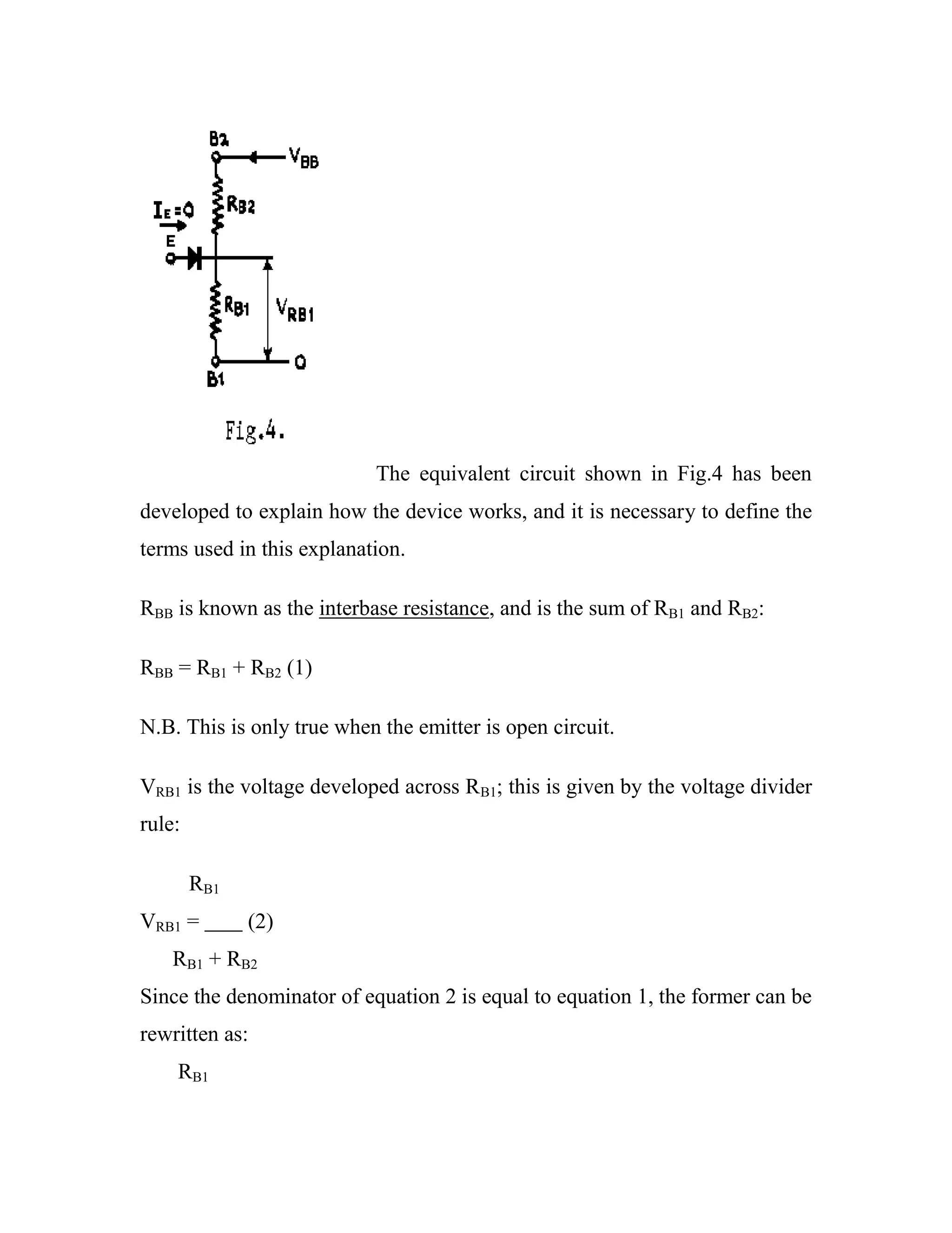 The equivalent circuit shown in Fig.4 has been
developed to explain how the device works, and it is necessary to define the
terms used in this explanation.
RBB is known as the interbase resistance, and is the sum of RB1 and RB2:
RBB = RB1 + RB2 (1)
N.B. This is only true when the emitter is open circuit.
VRB1 is the voltage developed across RB1; this is given by the voltage divider
rule:
RB1
VRB1 = (2)
RB1 + RB2
Since the denominator of equation 2 is equal to equation 1, the former can be
rewritten as:
RB1
 