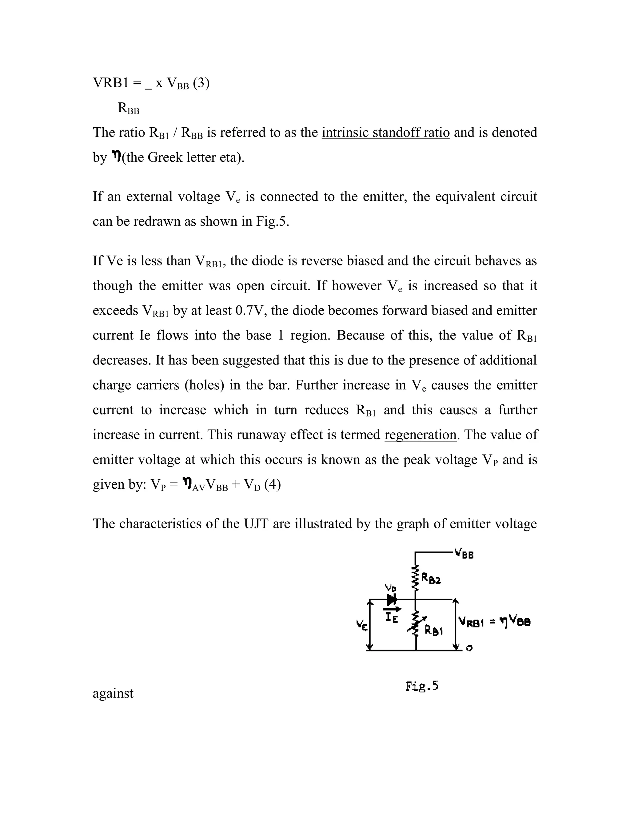 VRB1 = x VBB (3)
RBB
The ratio RB1 / RBB is referred to as the intrinsic standoff ratio and is denoted
by (the Greek letter eta).
If an external voltage Ve is connected to the emitter, the equivalent circuit
can be redrawn as shown in Fig.5.
If Ve is less than VRB1, the diode is reverse biased and the circuit behaves as
though the emitter was open circuit. If however Ve is increased so that it
exceeds VRB1 by at least 0.7V, the diode becomes forward biased and emitter
current Ie flows into the base 1 region. Because of this, the value of RB1
decreases. It has been suggested that this is due to the presence of additional
charge carriers (holes) in the bar. Further increase in Ve causes the emitter
current to increase which in turn reduces RB1 and this causes a further
increase in current. This runaway effect is termed regeneration. The value of
emitter voltage at which this occurs is known as the peak voltage VP and is
given by: VP = AVVBB + VD (4)
The characteristics of the UJT are illustrated by the graph of emitter voltage
against
 