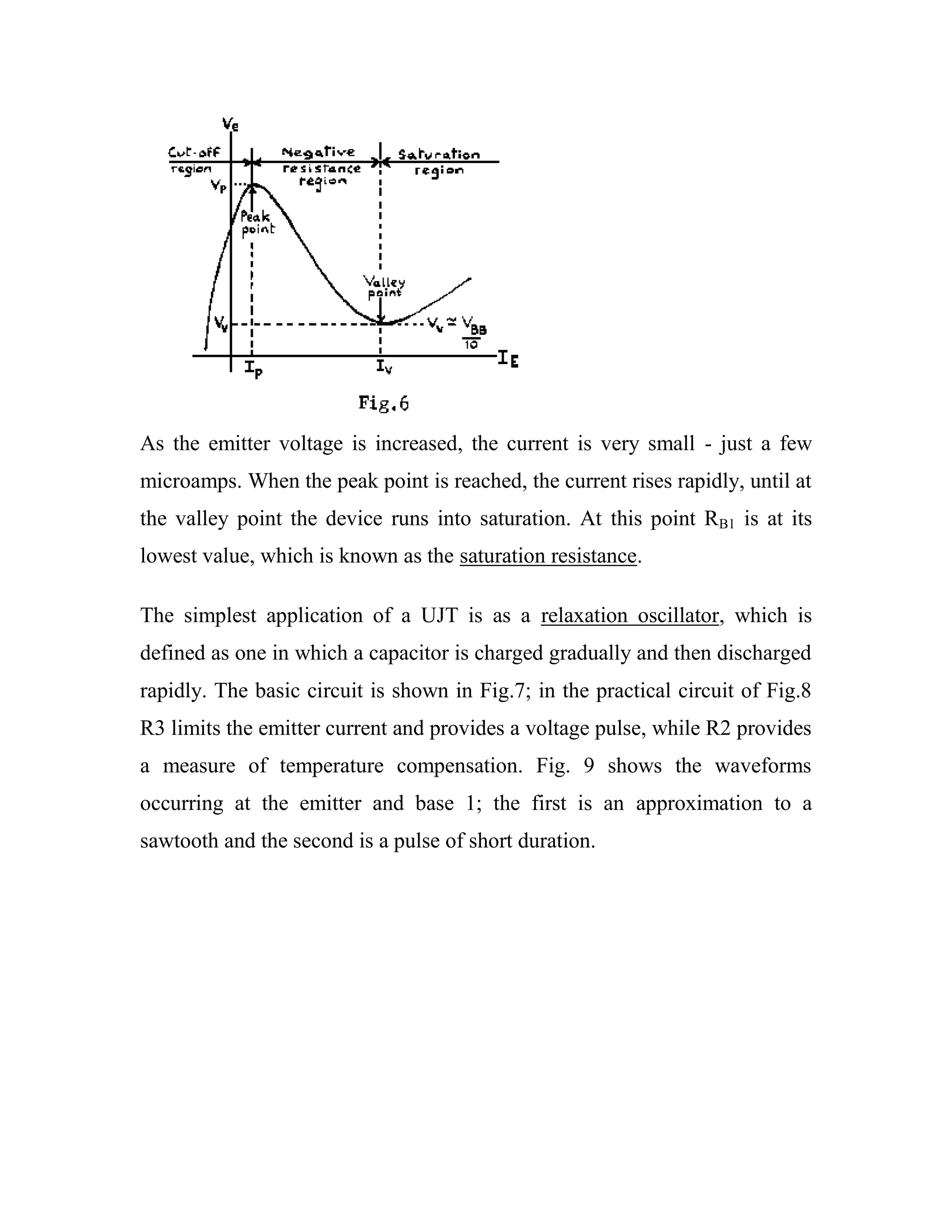 As the emitter voltage is increased, the current is very small - just a few
microamps. When the peak point is reached, the current rises rapidly, until at
the valley point the device runs into saturation. At this point RB1 is at its
lowest value, which is known as the saturation resistance.
The simplest application of a UJT is as a relaxation oscillator, which is
defined as one in which a capacitor is charged gradually and then discharged
rapidly. The basic circuit is shown in Fig.7; in the practical circuit of Fig.8
R3 limits the emitter current and provides a voltage pulse, while R2 provides
a measure of temperature compensation. Fig. 9 shows the waveforms
occurring at the emitter and base 1; the first is an approximation to a
sawtooth and the second is a pulse of short duration.
 
