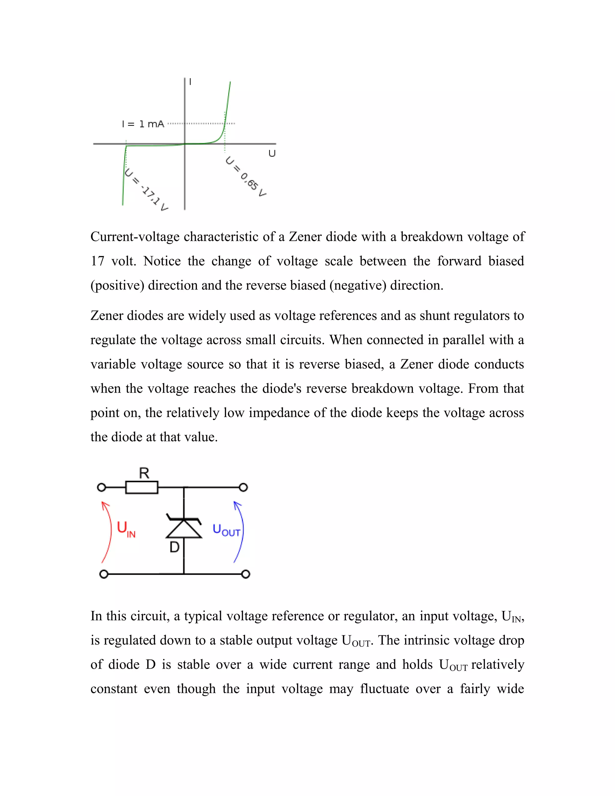 Current-voltage characteristic of a Zener diode with a breakdown voltage of
17 volt. Notice the change of voltage scale between the forward biased
(positive) direction and the reverse biased (negative) direction.
Zener diodes are widely used as voltage references and as shunt regulators to
regulate the voltage across small circuits. When connected in parallel with a
variable voltage source so that it is reverse biased, a Zener diode conducts
when the voltage reaches the diode's reverse breakdown voltage. From that
point on, the relatively low impedance of the diode keeps the voltage across
the diode at that value.
In this circuit, a typical voltage reference or regulator, an input voltage, UIN,
is regulated down to a stable output voltage UOUT. The intrinsic voltage drop
of diode D is stable over a wide current range and holds UOUT relatively
constant even though the input voltage may fluctuate over a fairly wide
 