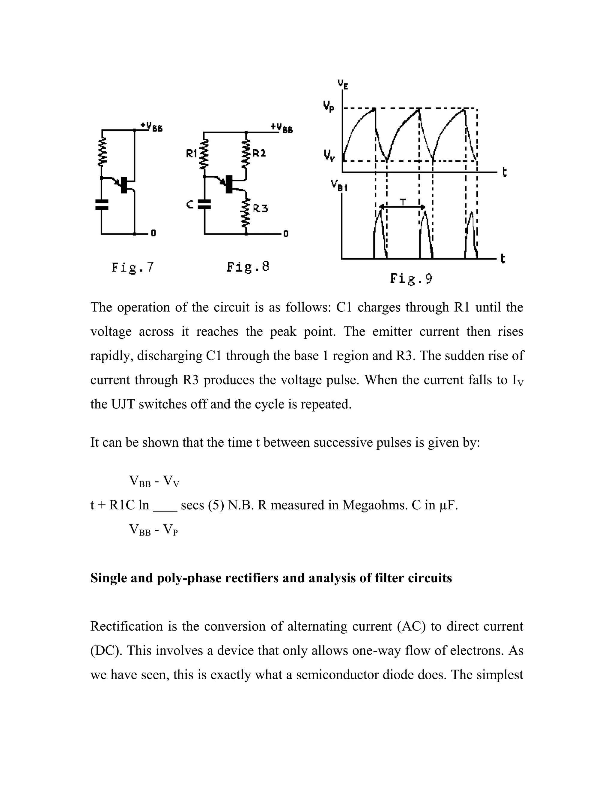 The operation of the circuit is as follows: C1 charges through R1 until the
voltage across it reaches the peak point. The emitter current then rises
rapidly, discharging C1 through the base 1 region and R3. The sudden rise of
current through R3 produces the voltage pulse. When the current falls to IV
the UJT switches off and the cycle is repeated.
It can be shown that the time t between successive pulses is given by:
VBB - VV
t + R1C ln secs (5) N.B. R measured in Megaohms. C in µF.
VBB - VP
Single and poly-phase rectifiers and analysis of filter circuits
Rectification is the conversion of alternating current (AC) to direct current
(DC). This involves a device that only allows one-way flow of electrons. As
we have seen, this is exactly what a semiconductor diode does. The simplest
 