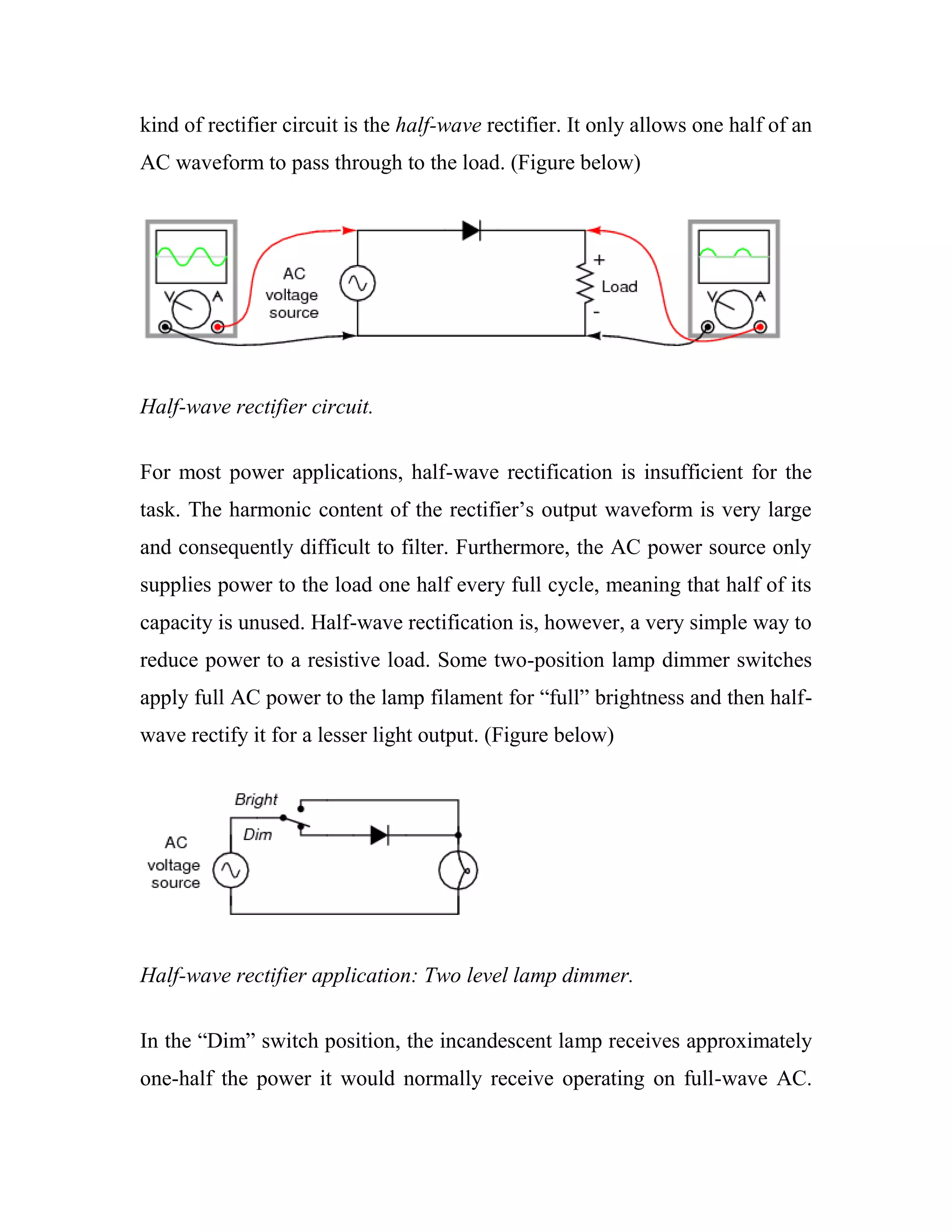 kind of rectifier circuit is the half-wave rectifier. It only allows one half of an
AC waveform to pass through to the load. (Figure below)
Half-wave rectifier circuit.
For most power applications, half-wave rectification is insufficient for the
task. The harmonic content of the rectifier‘s output waveform is very large
and consequently difficult to filter. Furthermore, the AC power source only
supplies power to the load one half every full cycle, meaning that half of its
capacity is unused. Half-wave rectification is, however, a very simple way to
reduce power to a resistive load. Some two-position lamp dimmer switches
apply full AC power to the lamp filament for ―full‖ brightness and then half-
wave rectify it for a lesser light output. (Figure below)
Half-wave rectifier application: Two level lamp dimmer.
In the ―Dim‖ switch position, the incandescent lamp receives approximately
one-half the power it would normally receive operating on full-wave AC.
 