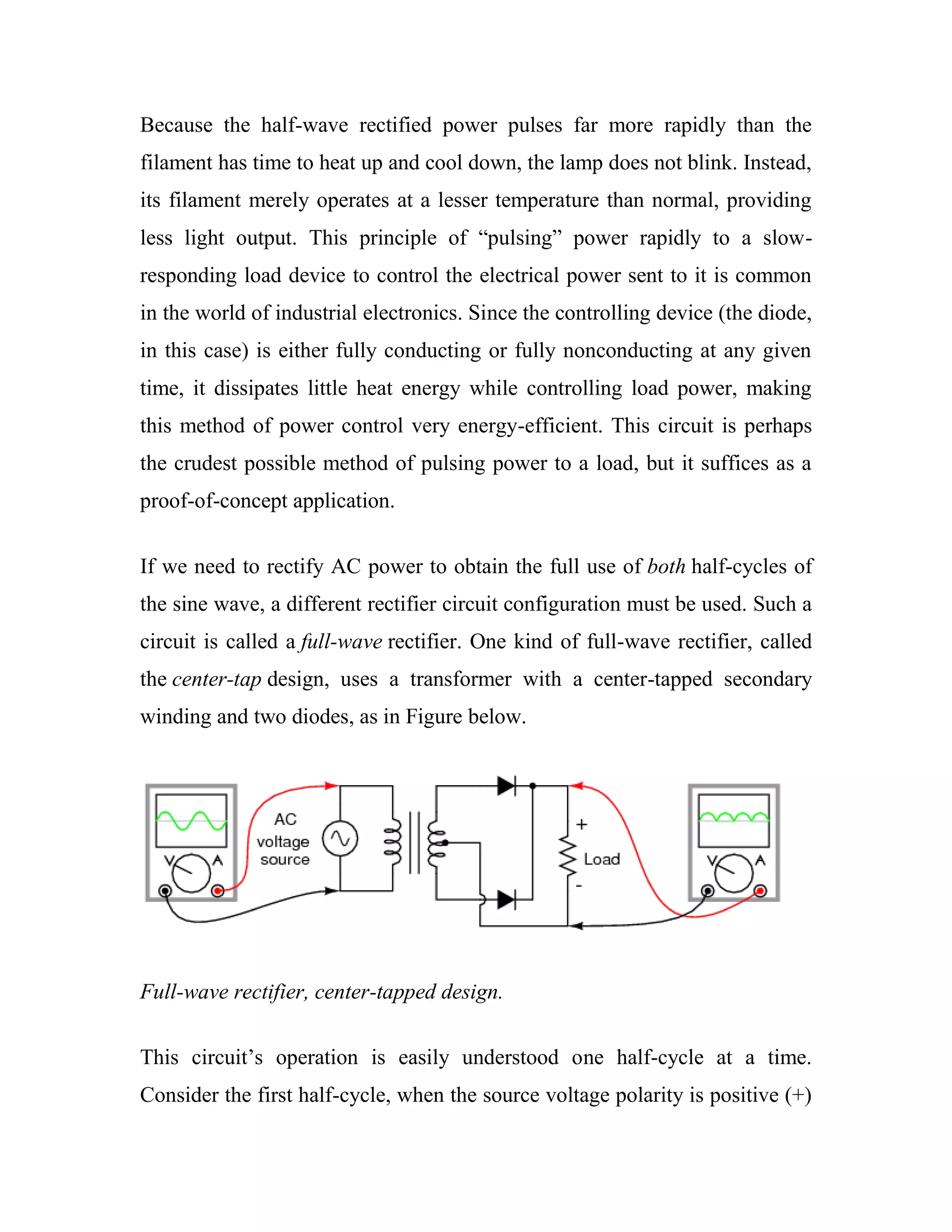 Because the half-wave rectified power pulses far more rapidly than the
filament has time to heat up and cool down, the lamp does not blink. Instead,
its filament merely operates at a lesser temperature than normal, providing
less light output. This principle of ―pulsing‖ power rapidly to a slow-
responding load device to control the electrical power sent to it is common
in the world of industrial electronics. Since the controlling device (the diode,
in this case) is either fully conducting or fully nonconducting at any given
time, it dissipates little heat energy while controlling load power, making
this method of power control very energy-efficient. This circuit is perhaps
the crudest possible method of pulsing power to a load, but it suffices as a
proof-of-concept application.
If we need to rectify AC power to obtain the full use of both half-cycles of
the sine wave, a different rectifier circuit configuration must be used. Such a
circuit is called a full-wave rectifier. One kind of full-wave rectifier, called
the center-tap design, uses a transformer with a center-tapped secondary
winding and two diodes, as in Figure below.
Full-wave rectifier, center-tapped design.
This circuit‘s operation is easily understood one half-cycle at a time.
Consider the first half-cycle, when the source voltage polarity is positive (+)
 