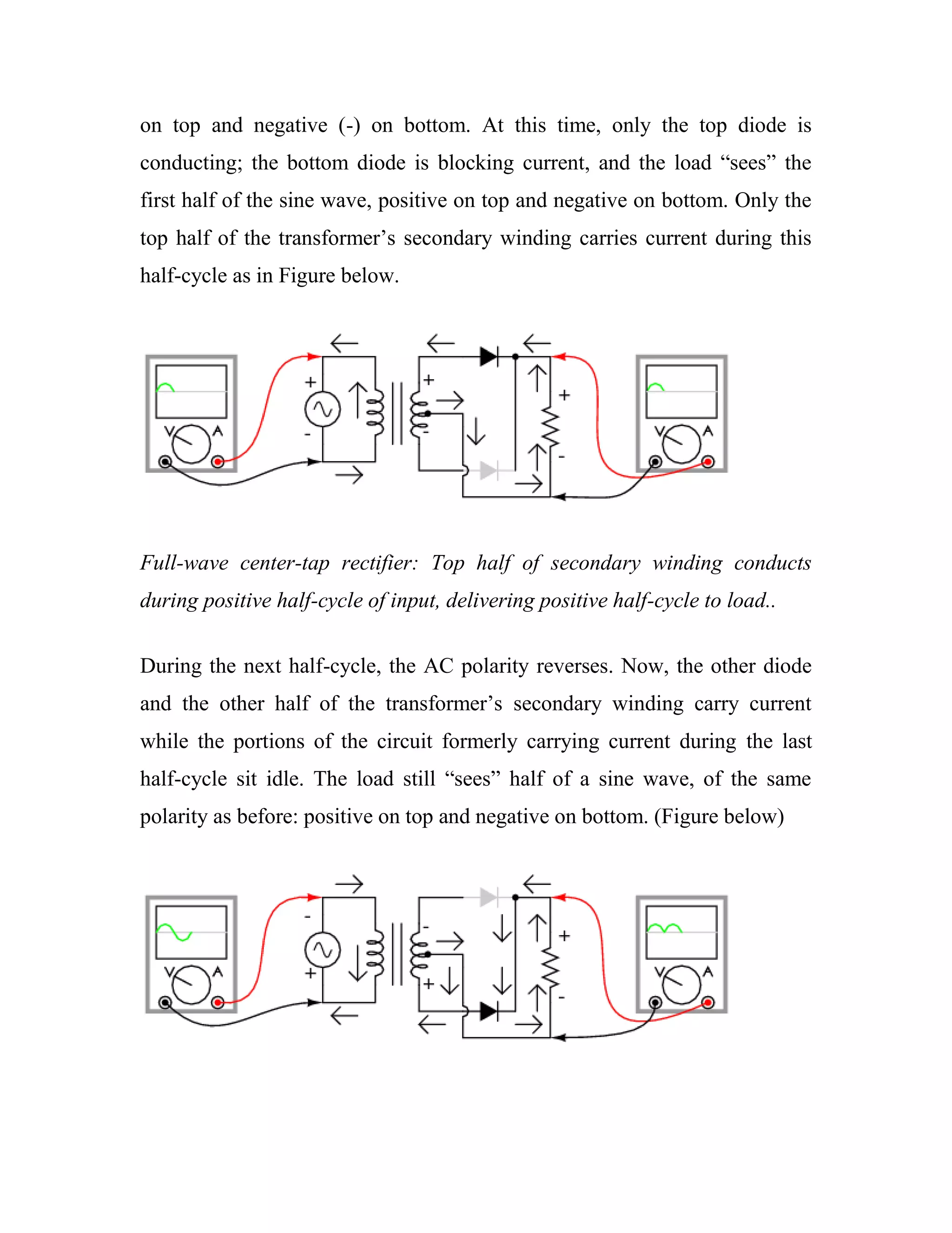 on top and negative (-) on bottom. At this time, only the top diode is
conducting; the bottom diode is blocking current, and the load ―sees‖ the
first half of the sine wave, positive on top and negative on bottom. Only the
top half of the transformer‘s secondary winding carries current during this
half-cycle as in Figure below.
Full-wave center-tap rectifier: Top half of secondary winding conducts
during positive half-cycle of input, delivering positive half-cycle to load..
During the next half-cycle, the AC polarity reverses. Now, the other diode
and the other half of the transformer‘s secondary winding carry current
while the portions of the circuit formerly carrying current during the last
half-cycle sit idle. The load still ―sees‖ half of a sine wave, of the same
polarity as before: positive on top and negative on bottom. (Figure below)
 