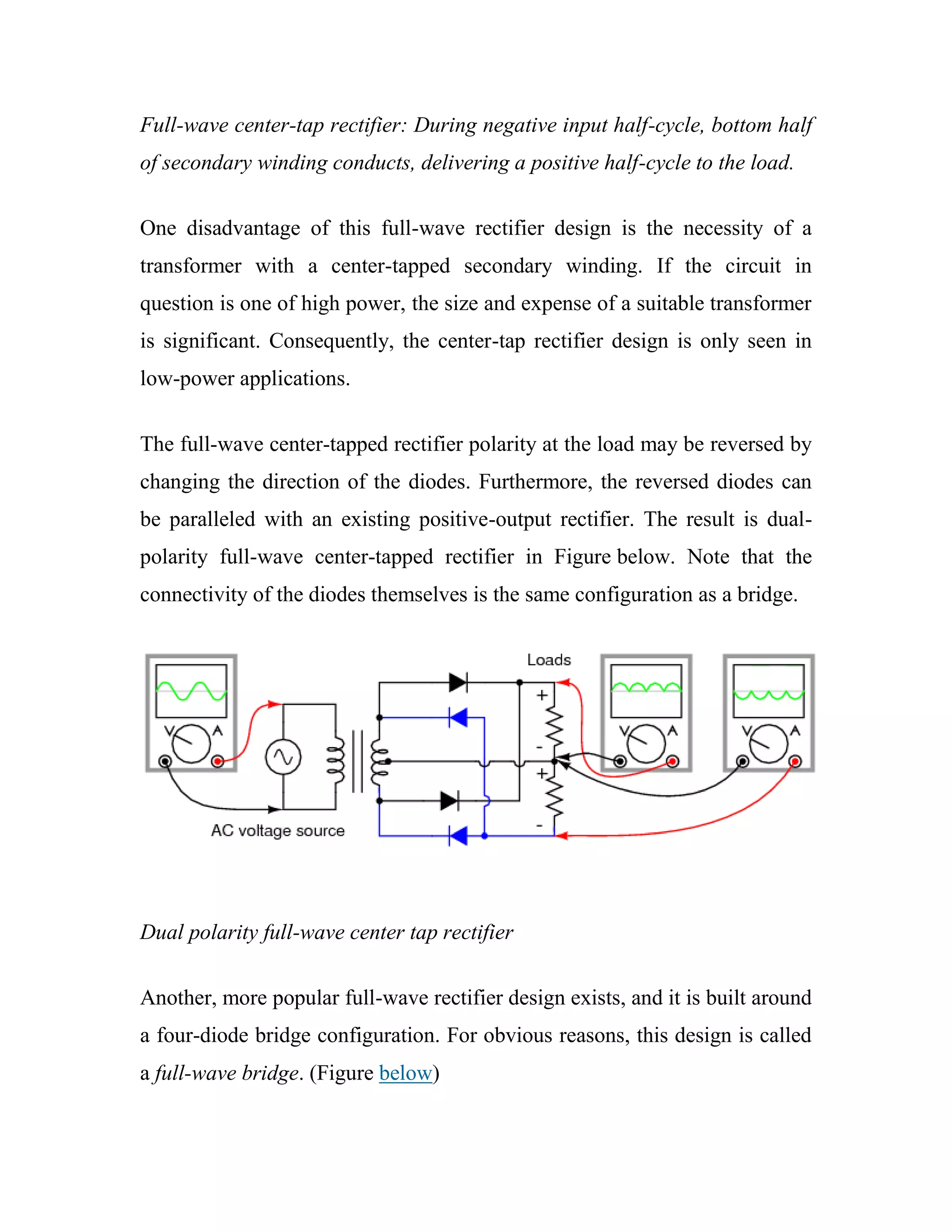 Full-wave center-tap rectifier: During negative input half-cycle, bottom half
of secondary winding conducts, delivering a positive half-cycle to the load.
One disadvantage of this full-wave rectifier design is the necessity of a
transformer with a center-tapped secondary winding. If the circuit in
question is one of high power, the size and expense of a suitable transformer
is significant. Consequently, the center-tap rectifier design is only seen in
low-power applications.
The full-wave center-tapped rectifier polarity at the load may be reversed by
changing the direction of the diodes. Furthermore, the reversed diodes can
be paralleled with an existing positive-output rectifier. The result is dual-
polarity full-wave center-tapped rectifier in Figure below. Note that the
connectivity of the diodes themselves is the same configuration as a bridge.
Dual polarity full-wave center tap rectifier
Another, more popular full-wave rectifier design exists, and it is built around
a four-diode bridge configuration. For obvious reasons, this design is called
a full-wave bridge. (Figure below)
 