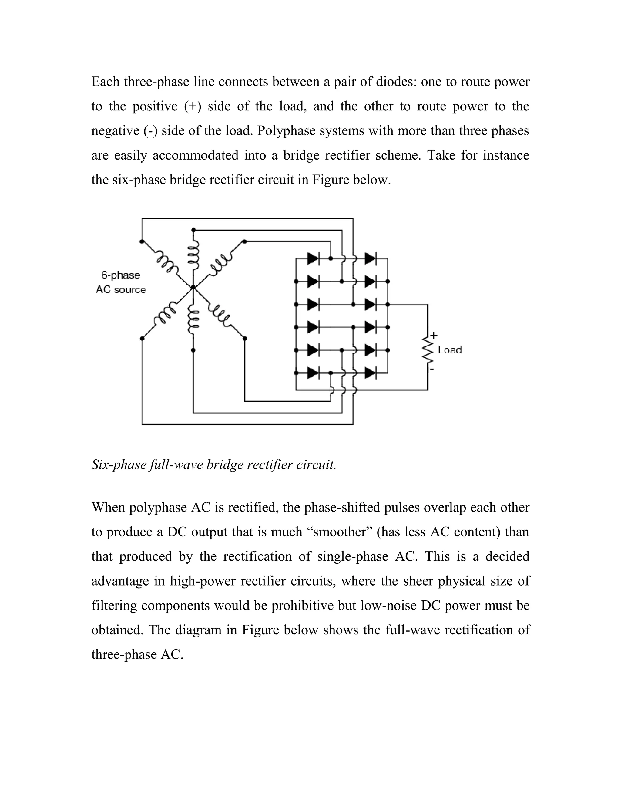 Each three-phase line connects between a pair of diodes: one to route power
to the positive (+) side of the load, and the other to route power to the
negative (-) side of the load. Polyphase systems with more than three phases
are easily accommodated into a bridge rectifier scheme. Take for instance
the six-phase bridge rectifier circuit in Figure below.
Six-phase full-wave bridge rectifier circuit.
When polyphase AC is rectified, the phase-shifted pulses overlap each other
to produce a DC output that is much ―smoother‖ (has less AC content) than
that produced by the rectification of single-phase AC. This is a decided
advantage in high-power rectifier circuits, where the sheer physical size of
filtering components would be prohibitive but low-noise DC power must be
obtained. The diagram in Figure below shows the full-wave rectification of
three-phase AC.
 