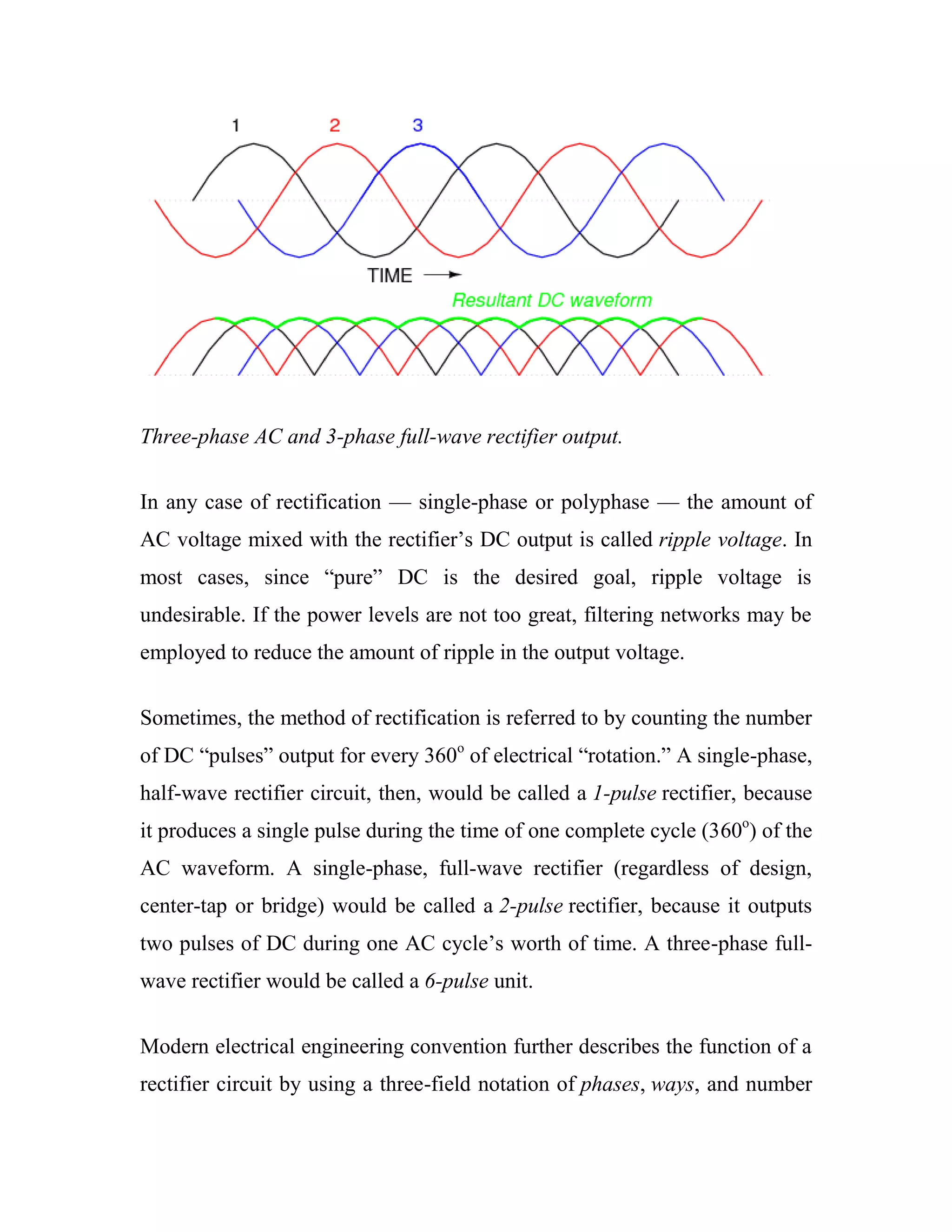 Three-phase AC and 3-phase full-wave rectifier output.
In any case of rectification — single-phase or polyphase — the amount of
AC voltage mixed with the rectifier‘s DC output is called ripple voltage. In
most cases, since ―pure‖ DC is the desired goal, ripple voltage is
undesirable. If the power levels are not too great, filtering networks may be
employed to reduce the amount of ripple in the output voltage.
Sometimes, the method of rectification is referred to by counting the number
of DC ―pulses‖ output for every 360o
of electrical ―rotation.‖ A single-phase,
half-wave rectifier circuit, then, would be called a 1-pulse rectifier, because
it produces a single pulse during the time of one complete cycle (360o
) of the
AC waveform. A single-phase, full-wave rectifier (regardless of design,
center-tap or bridge) would be called a 2-pulse rectifier, because it outputs
two pulses of DC during one AC cycle‘s worth of time. A three-phase full-
wave rectifier would be called a 6-pulse unit.
Modern electrical engineering convention further describes the function of a
rectifier circuit by using a three-field notation of phases, ways, and number
 