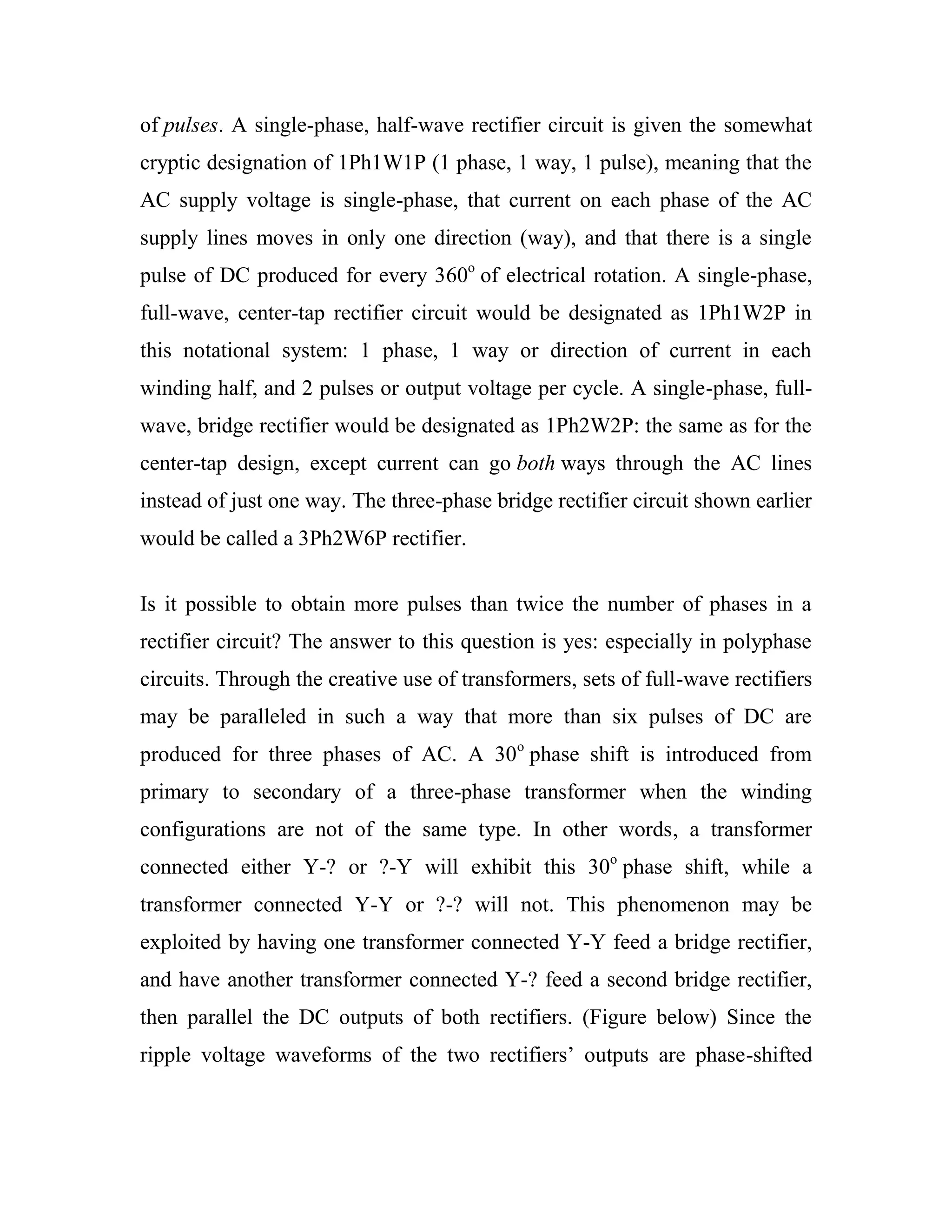 of pulses. A single-phase, half-wave rectifier circuit is given the somewhat
cryptic designation of 1Ph1W1P (1 phase, 1 way, 1 pulse), meaning that the
AC supply voltage is single-phase, that current on each phase of the AC
supply lines moves in only one direction (way), and that there is a single
pulse of DC produced for every 360o
of electrical rotation. A single-phase,
full-wave, center-tap rectifier circuit would be designated as 1Ph1W2P in
this notational system: 1 phase, 1 way or direction of current in each
winding half, and 2 pulses or output voltage per cycle. A single-phase, full-
wave, bridge rectifier would be designated as 1Ph2W2P: the same as for the
center-tap design, except current can go both ways through the AC lines
instead of just one way. The three-phase bridge rectifier circuit shown earlier
would be called a 3Ph2W6P rectifier.
Is it possible to obtain more pulses than twice the number of phases in a
rectifier circuit? The answer to this question is yes: especially in polyphase
circuits. Through the creative use of transformers, sets of full-wave rectifiers
may be paralleled in such a way that more than six pulses of DC are
produced for three phases of AC. A 30o
phase shift is introduced from
primary to secondary of a three-phase transformer when the winding
configurations are not of the same type. In other words, a transformer
connected either Y-? or ?-Y will exhibit this 30o
phase shift, while a
transformer connected Y-Y or ?-? will not. This phenomenon may be
exploited by having one transformer connected Y-Y feed a bridge rectifier,
and have another transformer connected Y-? feed a second bridge rectifier,
then parallel the DC outputs of both rectifiers. (Figure below) Since the
ripple voltage waveforms of the two rectifiers‘ outputs are phase-shifted
 