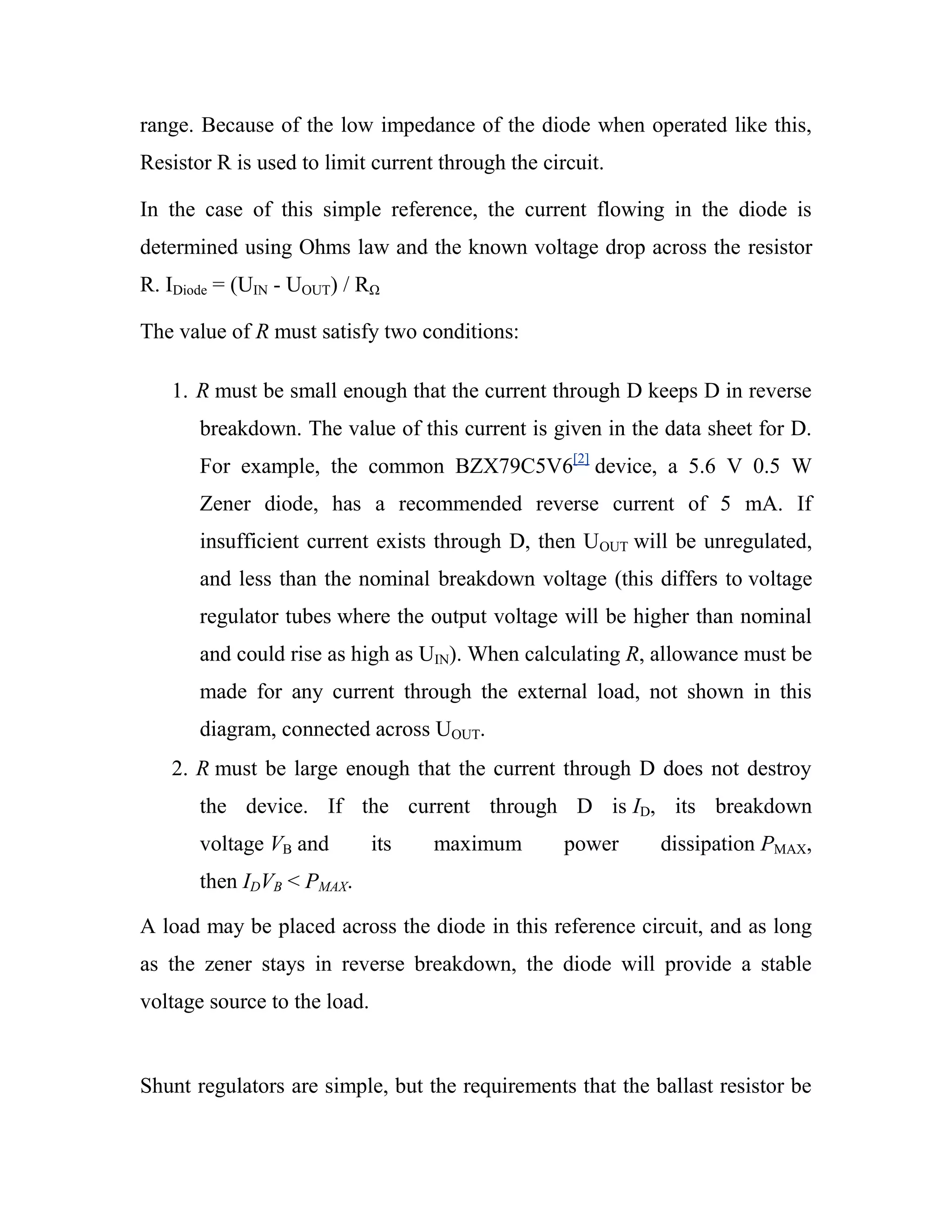 range. Because of the low impedance of the diode when operated like this,
Resistor R is used to limit current through the circuit.
In the case of this simple reference, the current flowing in the diode is
determined using Ohms law and the known voltage drop across the resistor
R. IDiode = (UIN - UOUT) / RΩ
The value of R must satisfy two conditions:
1. R must be small enough that the current through D keeps D in reverse
breakdown. The value of this current is given in the data sheet for D.
For example, the common BZX79C5V6[2]
device, a 5.6 V 0.5 W
Zener diode, has a recommended reverse current of 5 mA. If
insufficient current exists through D, then UOUT will be unregulated,
and less than the nominal breakdown voltage (this differs to voltage
regulator tubes where the output voltage will be higher than nominal
and could rise as high as UIN). When calculating R, allowance must be
made for any current through the external load, not shown in this
diagram, connected across UOUT.
2. R must be large enough that the current through D does not destroy
the device. If the current through D is ID, its breakdown
voltage VB and its maximum power dissipation PMAX,
then IDVB < PMAX.
A load may be placed across the diode in this reference circuit, and as long
as the zener stays in reverse breakdown, the diode will provide a stable
voltage source to the load.
Shunt regulators are simple, but the requirements that the ballast resistor be
 