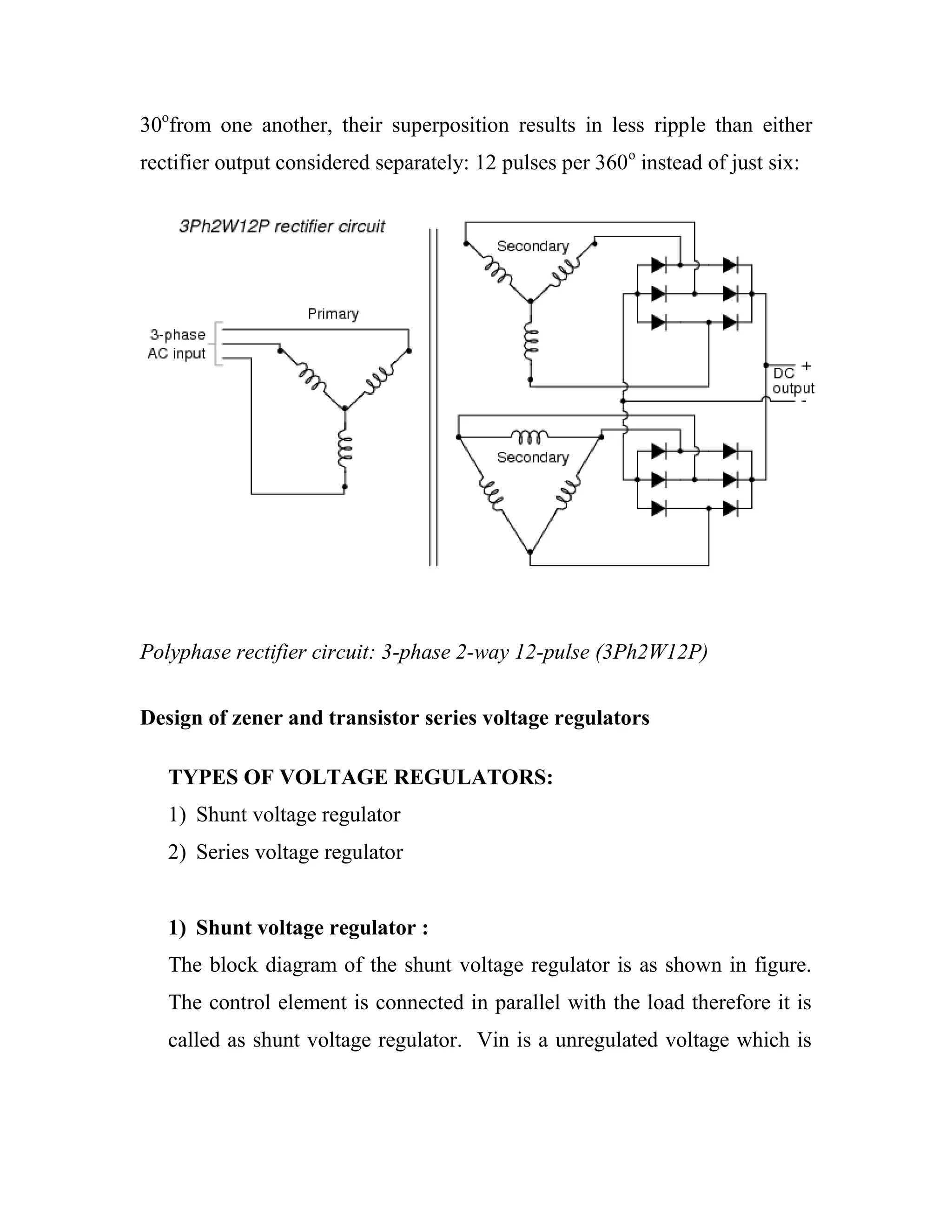 30o
from one another, their superposition results in less ripple than either
rectifier output considered separately: 12 pulses per 360o
instead of just six:
Polyphase rectifier circuit: 3-phase 2-way 12-pulse (3Ph2W12P)
Design of zener and transistor series voltage regulators
TYPES OF VOLTAGE REGULATORS:
1) Shunt voltage regulator
2) Series voltage regulator
1) Shunt voltage regulator :
The block diagram of the shunt voltage regulator is as shown in figure.
The control element is connected in parallel with the load therefore it is
called as shunt voltage regulator. Vin is a unregulated voltage which is
 