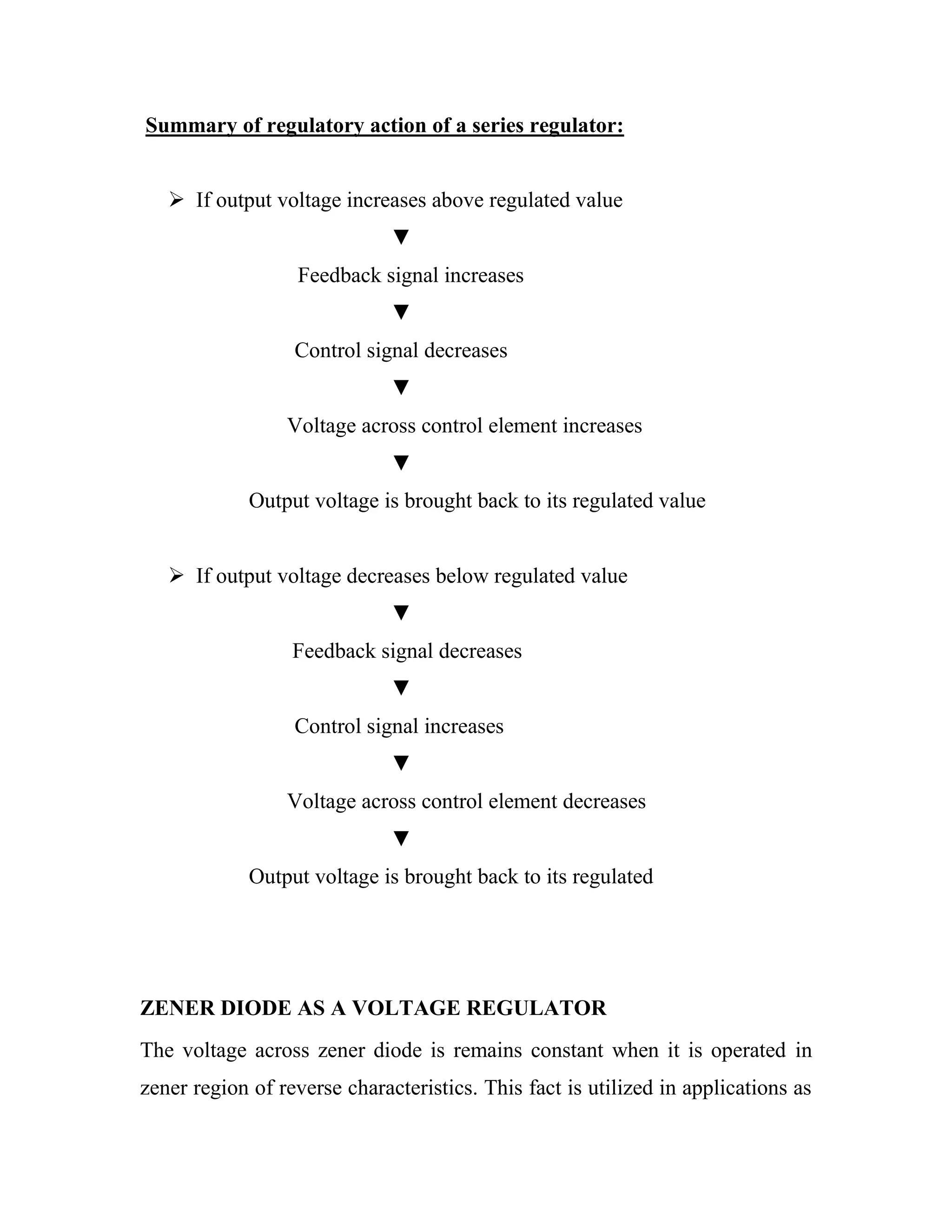 Summary of regulatory action of a series regulator:
 If output voltage increases above regulated value
▼
Feedback signal increases
▼
Control signal decreases
▼
Voltage across control element increases
▼
Output voltage is brought back to its regulated value
 If output voltage decreases below regulated value
▼
Feedback signal decreases
▼
Control signal increases
▼
Voltage across control element decreases
▼
Output voltage is brought back to its regulated
ZENER DIODE AS A VOLTAGE REGULATOR
The voltage across zener diode is remains constant when it is operated in
zener region of reverse characteristics. This fact is utilized in applications as
 
