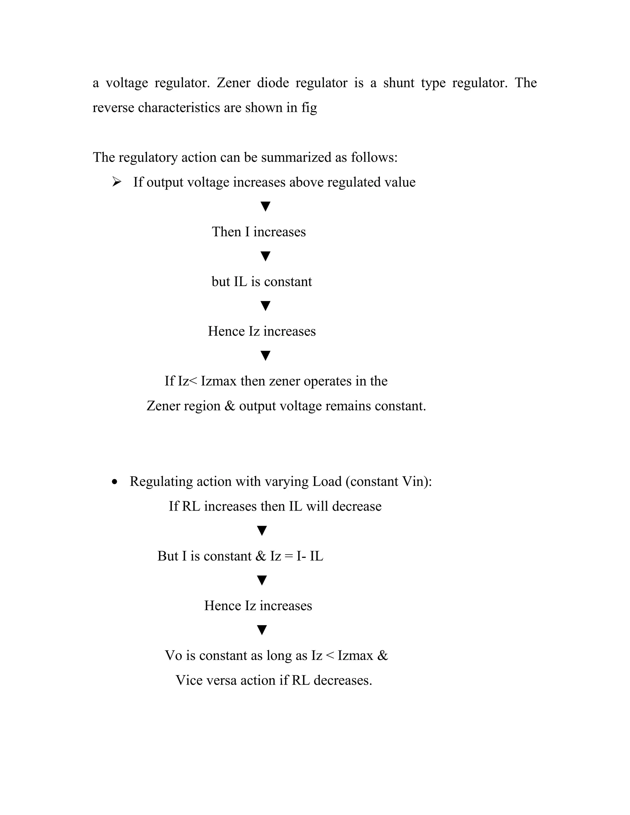 a voltage regulator. Zener diode regulator is a shunt type regulator. The
reverse characteristics are shown in fig
The regulatory action can be summarized as follows:
 If output voltage increases above regulated value
▼
Then I increases
▼
but IL is constant
▼
Hence Iz increases
▼
If Iz< Izmax then zener operates in the
Zener region & output voltage remains constant.
Regulating action with varying Load (constant Vin):
If RL increases then IL will decrease
▼
But I is constant & Iz = I- IL
▼
Hence Iz increases
▼
Vo is constant as long as Iz < Izmax &
Vice versa action if RL decreases.
 
