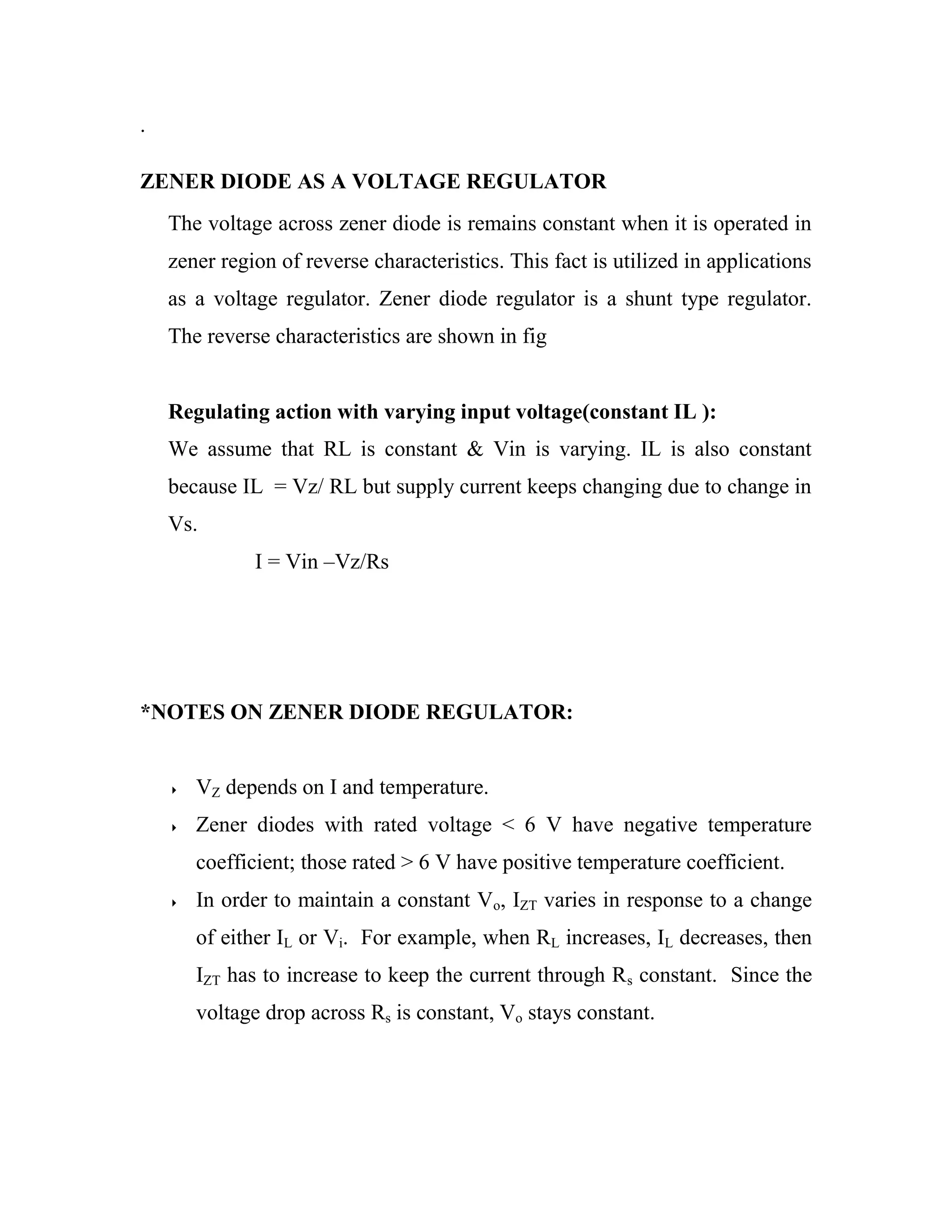.
ZENER DIODE AS A VOLTAGE REGULATOR
The voltage across zener diode is remains constant when it is operated in
zener region of reverse characteristics. This fact is utilized in applications
as a voltage regulator. Zener diode regulator is a shunt type regulator.
The reverse characteristics are shown in fig
Regulating action with varying input voltage(constant IL ):
We assume that RL is constant & Vin is varying. IL is also constant
because IL = Vz/ RL but supply current keeps changing due to change in
Vs.
I = Vin –Vz/Rs
*NOTES ON ZENER DIODE REGULATOR:
 VZ depends on I and temperature.
 Zener diodes with rated voltage < 6 V have negative temperature
coefficient; those rated > 6 V have positive temperature coefficient.
 In order to maintain a constant Vo, IZT varies in response to a change
of either IL or Vi. For example, when RL increases, IL decreases, then
IZT has to increase to keep the current through Rs constant. Since the
voltage drop across Rs is constant, Vo stays constant.
 