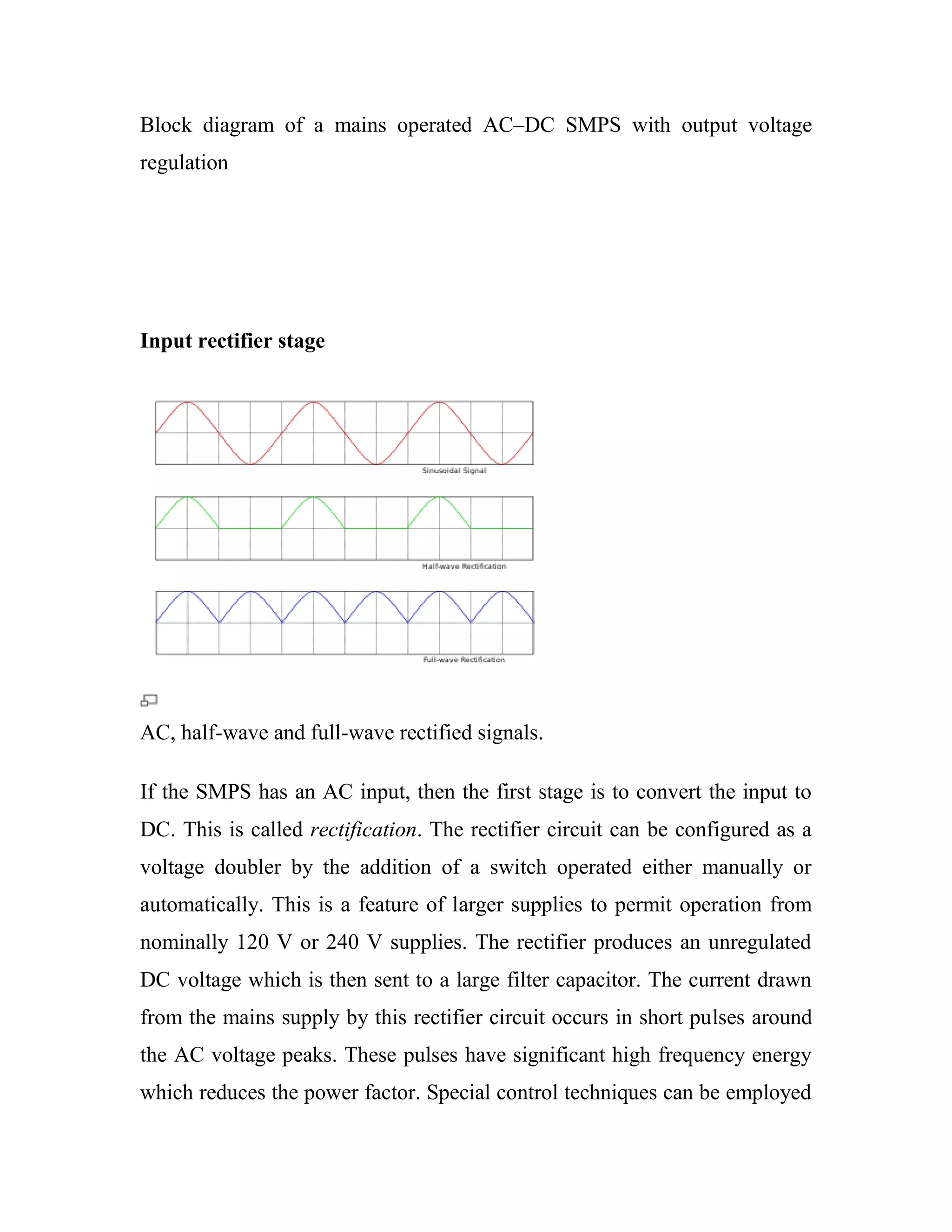 Block diagram of a mains operated AC–DC SMPS with output voltage
regulation
Input rectifier stage
AC, half-wave and full-wave rectified signals.
If the SMPS has an AC input, then the first stage is to convert the input to
DC. This is called rectification. The rectifier circuit can be configured as a
voltage doubler by the addition of a switch operated either manually or
automatically. This is a feature of larger supplies to permit operation from
nominally 120 V or 240 V supplies. The rectifier produces an unregulated
DC voltage which is then sent to a large filter capacitor. The current drawn
from the mains supply by this rectifier circuit occurs in short pulses around
the AC voltage peaks. These pulses have significant high frequency energy
which reduces the power factor. Special control techniques can be employed
 