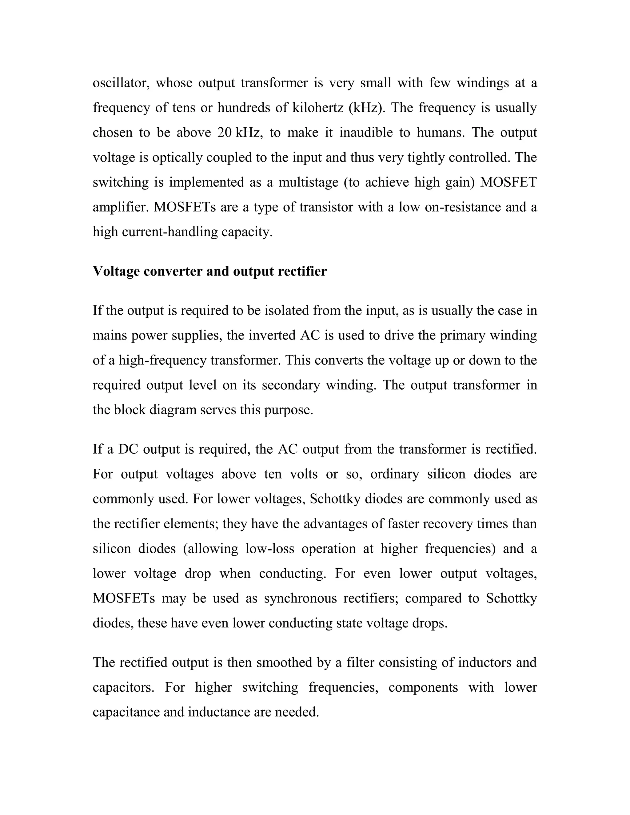 oscillator, whose output transformer is very small with few windings at a
frequency of tens or hundreds of kilohertz (kHz). The frequency is usually
chosen to be above 20 kHz, to make it inaudible to humans. The output
voltage is optically coupled to the input and thus very tightly controlled. The
switching is implemented as a multistage (to achieve high gain) MOSFET
amplifier. MOSFETs are a type of transistor with a low on-resistance and a
high current-handling capacity.
Voltage converter and output rectifier
If the output is required to be isolated from the input, as is usually the case in
mains power supplies, the inverted AC is used to drive the primary winding
of a high-frequency transformer. This converts the voltage up or down to the
required output level on its secondary winding. The output transformer in
the block diagram serves this purpose.
If a DC output is required, the AC output from the transformer is rectified.
For output voltages above ten volts or so, ordinary silicon diodes are
commonly used. For lower voltages, Schottky diodes are commonly used as
the rectifier elements; they have the advantages of faster recovery times than
silicon diodes (allowing low-loss operation at higher frequencies) and a
lower voltage drop when conducting. For even lower output voltages,
MOSFETs may be used as synchronous rectifiers; compared to Schottky
diodes, these have even lower conducting state voltage drops.
The rectified output is then smoothed by a filter consisting of inductors and
capacitors. For higher switching frequencies, components with lower
capacitance and inductance are needed.
 