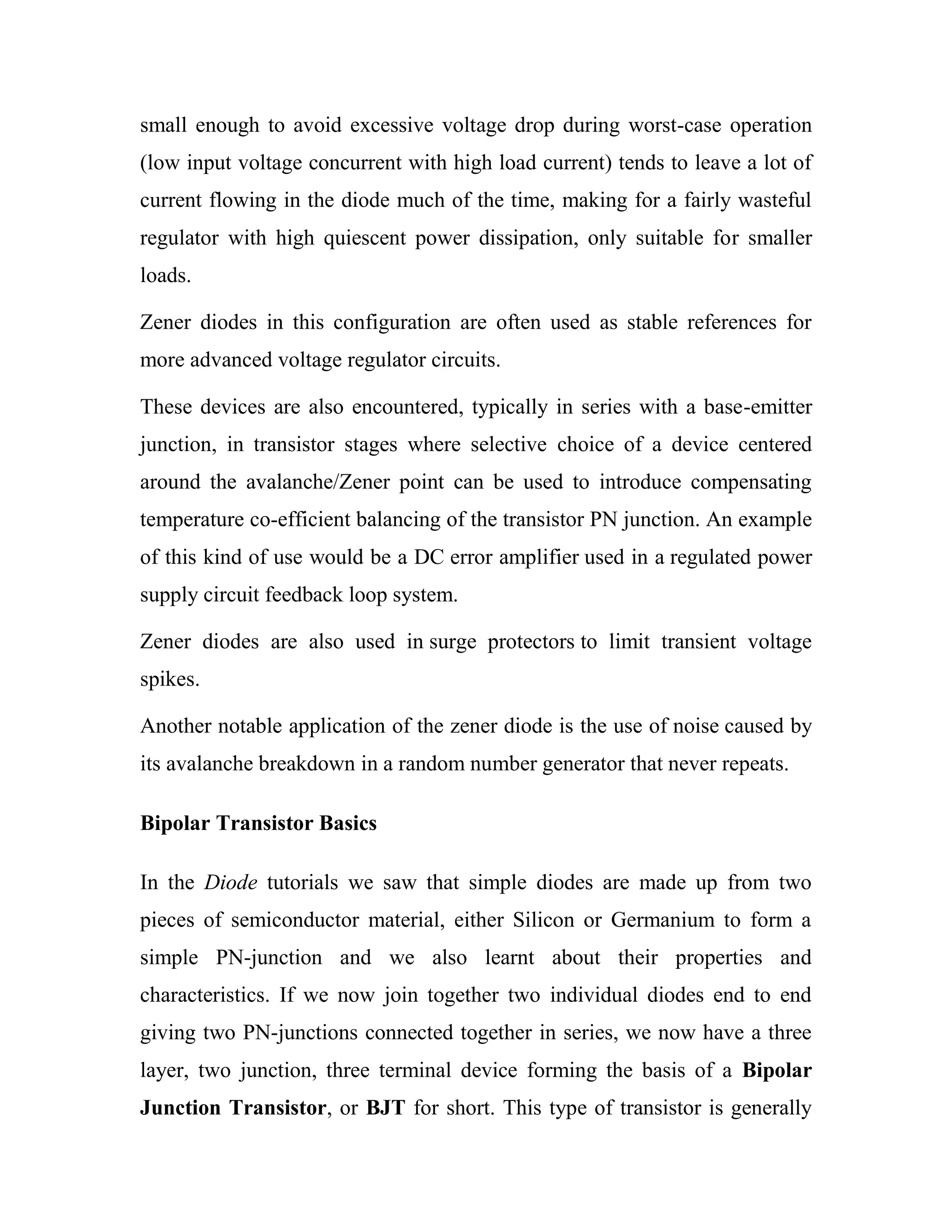 small enough to avoid excessive voltage drop during worst-case operation
(low input voltage concurrent with high load current) tends to leave a lot of
current flowing in the diode much of the time, making for a fairly wasteful
regulator with high quiescent power dissipation, only suitable for smaller
loads.
Zener diodes in this configuration are often used as stable references for
more advanced voltage regulator circuits.
These devices are also encountered, typically in series with a base-emitter
junction, in transistor stages where selective choice of a device centered
around the avalanche/Zener point can be used to introduce compensating
temperature co-efficient balancing of the transistor PN junction. An example
of this kind of use would be a DC error amplifier used in a regulated power
supply circuit feedback loop system.
Zener diodes are also used in surge protectors to limit transient voltage
spikes.
Another notable application of the zener diode is the use of noise caused by
its avalanche breakdown in a random number generator that never repeats.
Bipolar Transistor Basics
In the Diode tutorials we saw that simple diodes are made up from two
pieces of semiconductor material, either Silicon or Germanium to form a
simple PN-junction and we also learnt about their properties and
characteristics. If we now join together two individual diodes end to end
giving two PN-junctions connected together in series, we now have a three
layer, two junction, three terminal device forming the basis of a Bipolar
Junction Transistor, or BJT for short. This type of transistor is generally
 