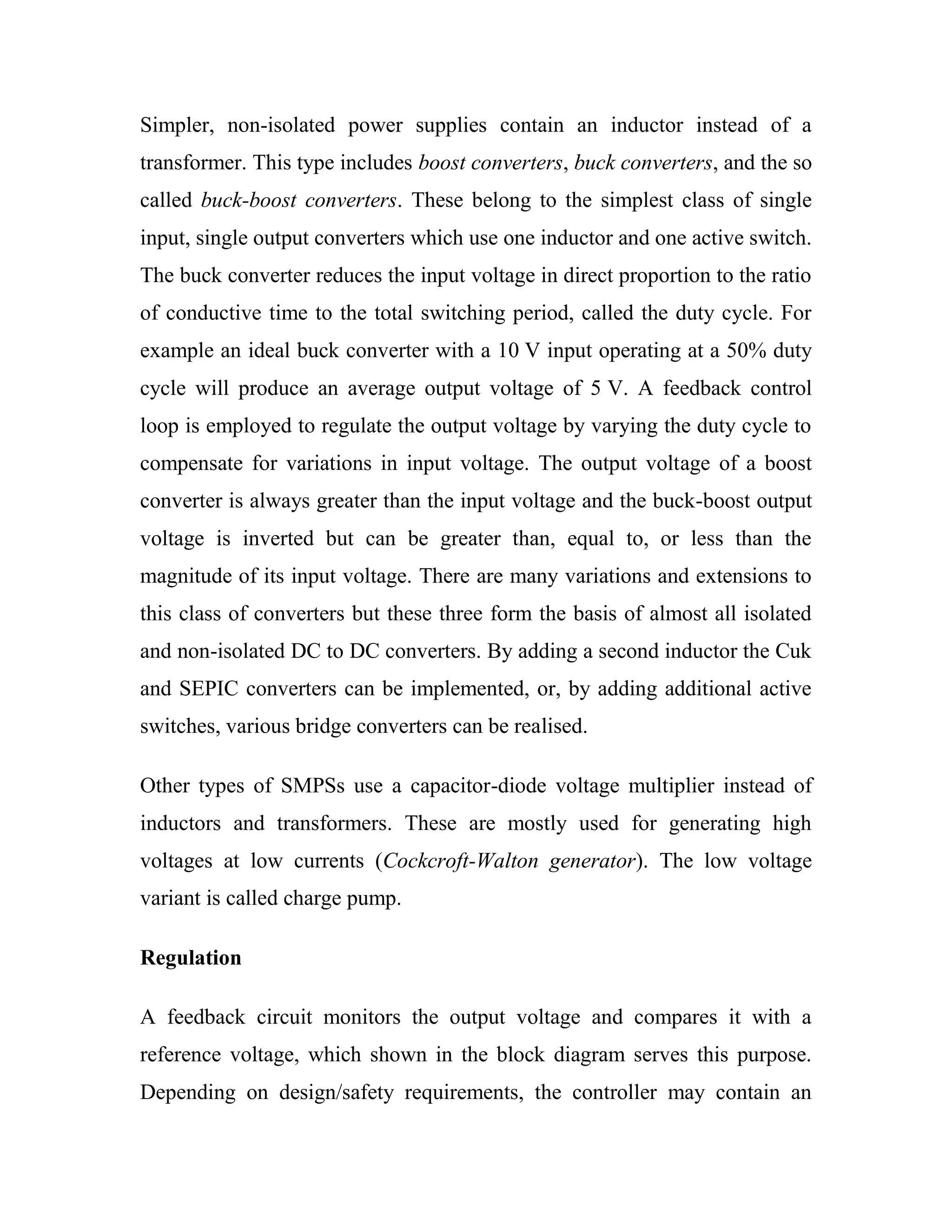 Simpler, non-isolated power supplies contain an inductor instead of a
transformer. This type includes boost converters, buck converters, and the so
called buck-boost converters. These belong to the simplest class of single
input, single output converters which use one inductor and one active switch.
The buck converter reduces the input voltage in direct proportion to the ratio
of conductive time to the total switching period, called the duty cycle. For
example an ideal buck converter with a 10 V input operating at a 50% duty
cycle will produce an average output voltage of 5 V. A feedback control
loop is employed to regulate the output voltage by varying the duty cycle to
compensate for variations in input voltage. The output voltage of a boost
converter is always greater than the input voltage and the buck-boost output
voltage is inverted but can be greater than, equal to, or less than the
magnitude of its input voltage. There are many variations and extensions to
this class of converters but these three form the basis of almost all isolated
and non-isolated DC to DC converters. By adding a second inductor the Cuk
and SEPIC converters can be implemented, or, by adding additional active
switches, various bridge converters can be realised.
Other types of SMPSs use a capacitor-diode voltage multiplier instead of
inductors and transformers. These are mostly used for generating high
voltages at low currents (Cockcroft-Walton generator). The low voltage
variant is called charge pump.
Regulation
A feedback circuit monitors the output voltage and compares it with a
reference voltage, which shown in the block diagram serves this purpose.
Depending on design/safety requirements, the controller may contain an
 