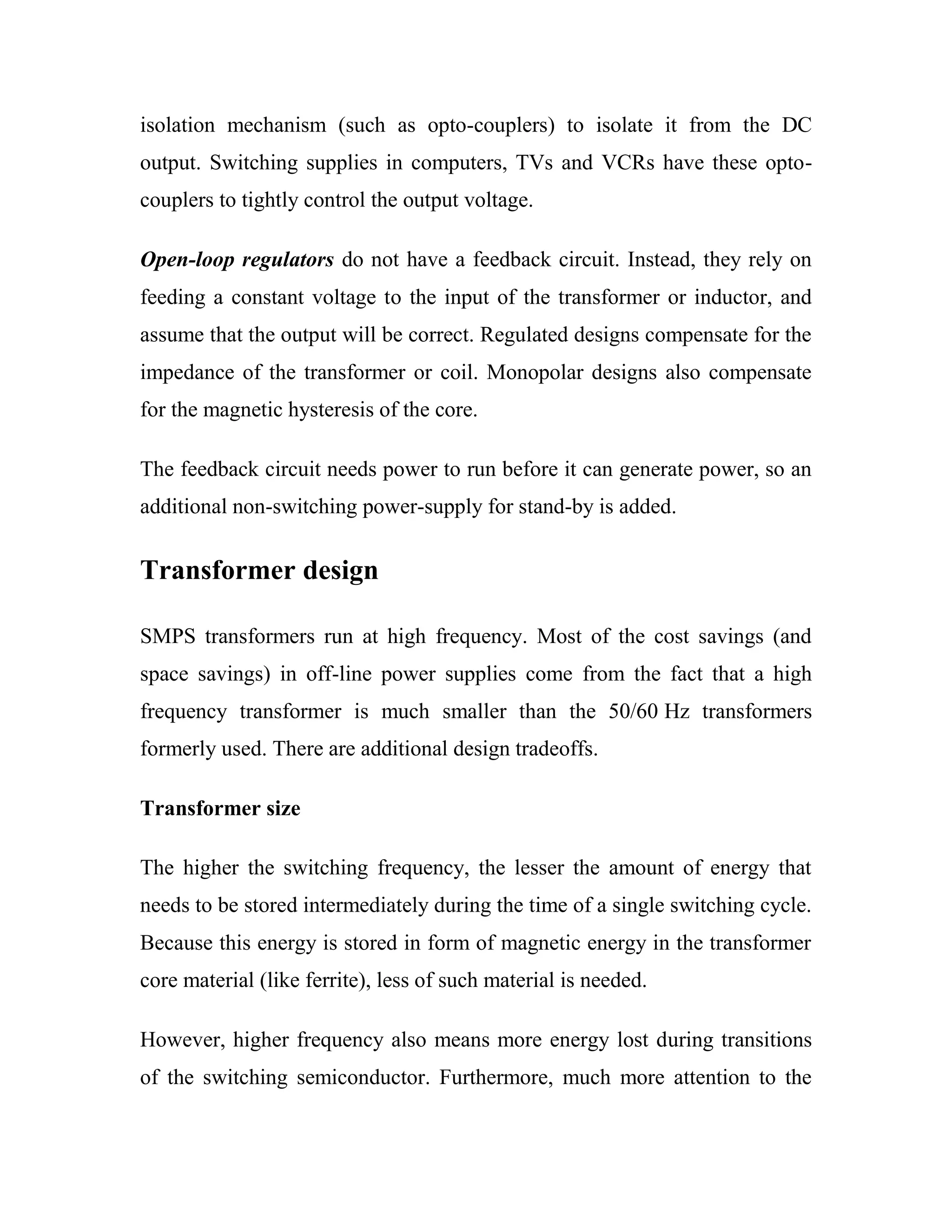 isolation mechanism (such as opto-couplers) to isolate it from the DC
output. Switching supplies in computers, TVs and VCRs have these opto-
couplers to tightly control the output voltage.
Open-loop regulators do not have a feedback circuit. Instead, they rely on
feeding a constant voltage to the input of the transformer or inductor, and
assume that the output will be correct. Regulated designs compensate for the
impedance of the transformer or coil. Monopolar designs also compensate
for the magnetic hysteresis of the core.
The feedback circuit needs power to run before it can generate power, so an
additional non-switching power-supply for stand-by is added.
Transformer design
SMPS transformers run at high frequency. Most of the cost savings (and
space savings) in off-line power supplies come from the fact that a high
frequency transformer is much smaller than the 50/60 Hz transformers
formerly used. There are additional design tradeoffs.
Transformer size
The higher the switching frequency, the lesser the amount of energy that
needs to be stored intermediately during the time of a single switching cycle.
Because this energy is stored in form of magnetic energy in the transformer
core material (like ferrite), less of such material is needed.
However, higher frequency also means more energy lost during transitions
of the switching semiconductor. Furthermore, much more attention to the
 