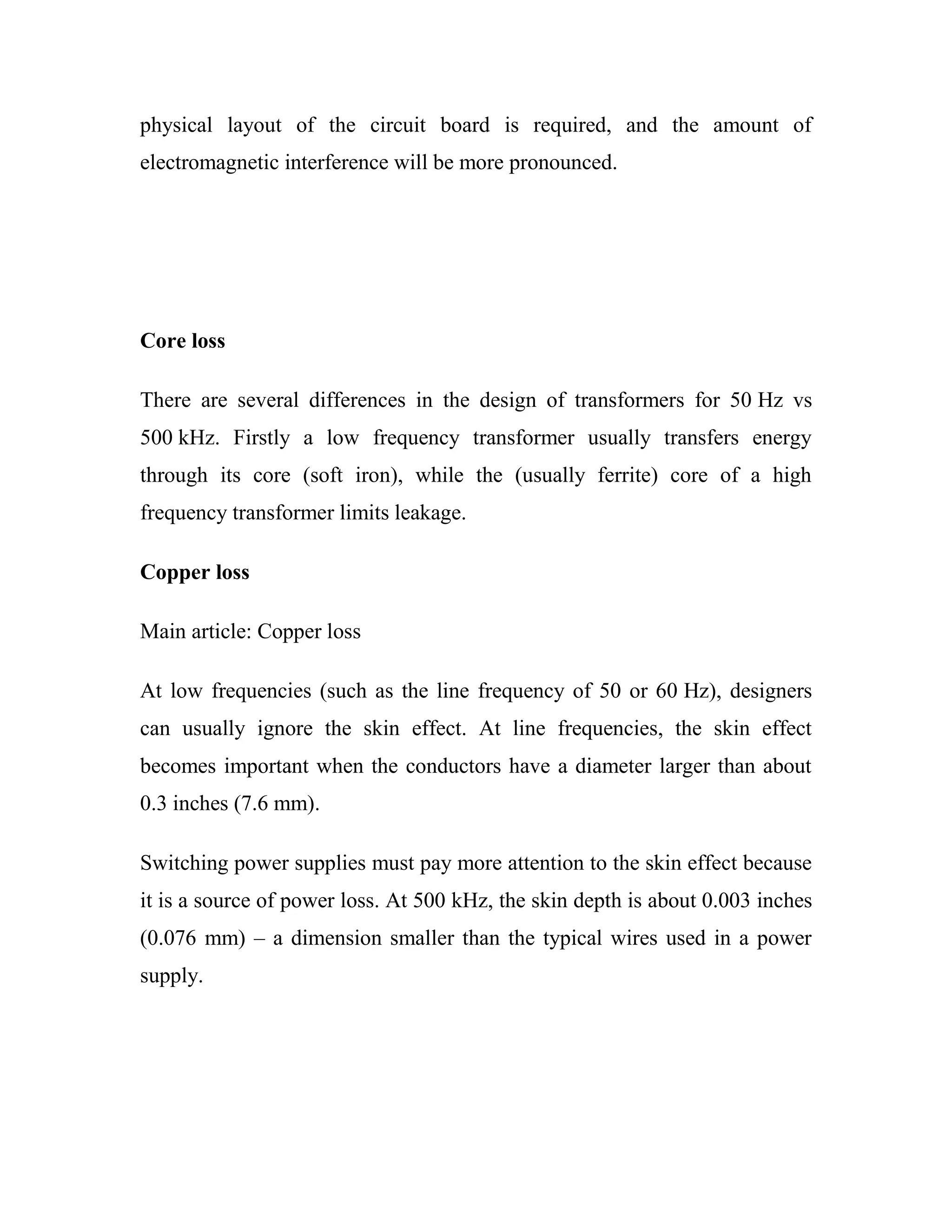 physical layout of the circuit board is required, and the amount of
electromagnetic interference will be more pronounced.
Core loss
There are several differences in the design of transformers for 50 Hz vs
500 kHz. Firstly a low frequency transformer usually transfers energy
through its core (soft iron), while the (usually ferrite) core of a high
frequency transformer limits leakage.
Copper loss
Main article: Copper loss
At low frequencies (such as the line frequency of 50 or 60 Hz), designers
can usually ignore the skin effect. At line frequencies, the skin effect
becomes important when the conductors have a diameter larger than about
0.3 inches (7.6 mm).
Switching power supplies must pay more attention to the skin effect because
it is a source of power loss. At 500 kHz, the skin depth is about 0.003 inches
(0.076 mm) – a dimension smaller than the typical wires used in a power
supply.
 