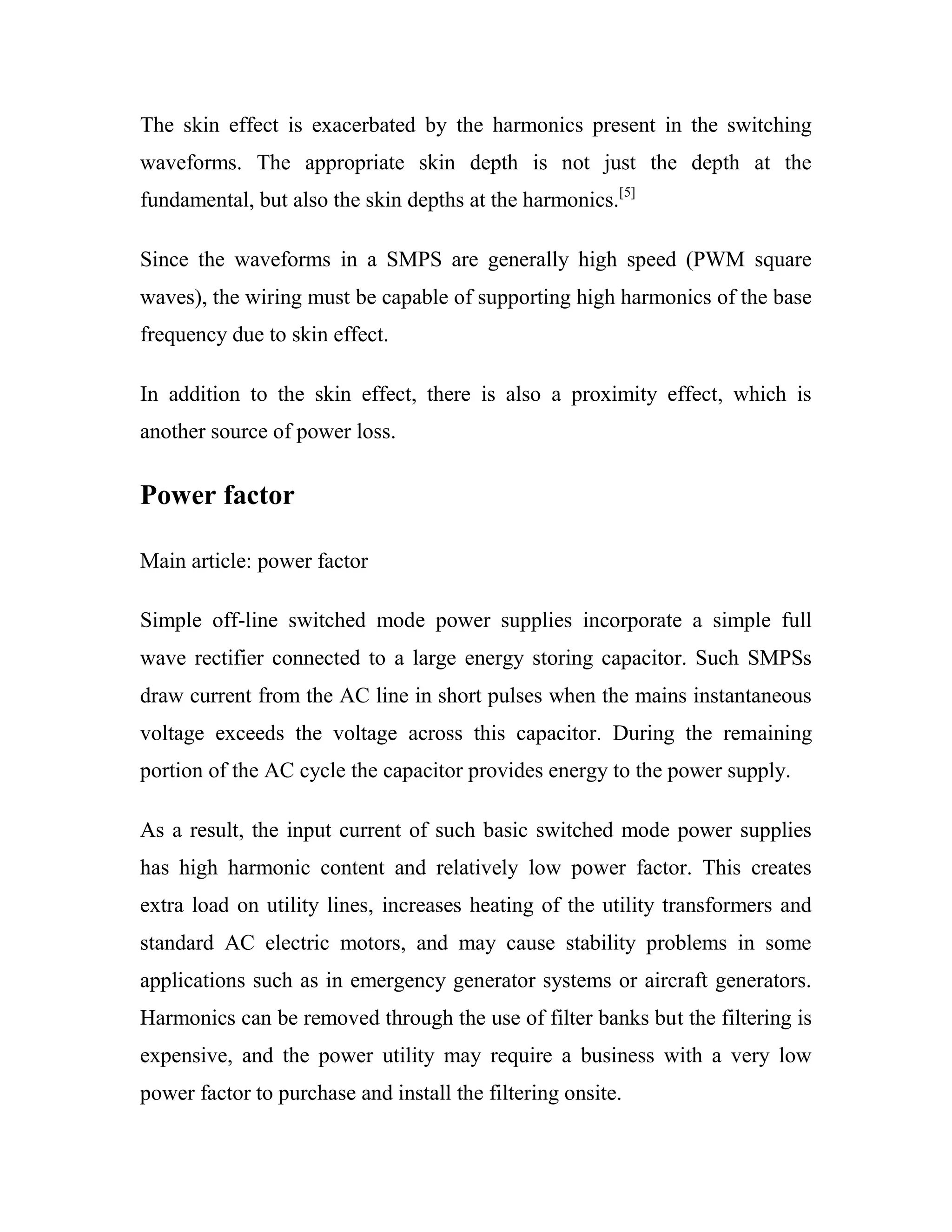 The skin effect is exacerbated by the harmonics present in the switching
waveforms. The appropriate skin depth is not just the depth at the
fundamental, but also the skin depths at the harmonics.[5]
Since the waveforms in a SMPS are generally high speed (PWM square
waves), the wiring must be capable of supporting high harmonics of the base
frequency due to skin effect.
In addition to the skin effect, there is also a proximity effect, which is
another source of power loss.
Power factor
Main article: power factor
Simple off-line switched mode power supplies incorporate a simple full
wave rectifier connected to a large energy storing capacitor. Such SMPSs
draw current from the AC line in short pulses when the mains instantaneous
voltage exceeds the voltage across this capacitor. During the remaining
portion of the AC cycle the capacitor provides energy to the power supply.
As a result, the input current of such basic switched mode power supplies
has high harmonic content and relatively low power factor. This creates
extra load on utility lines, increases heating of the utility transformers and
standard AC electric motors, and may cause stability problems in some
applications such as in emergency generator systems or aircraft generators.
Harmonics can be removed through the use of filter banks but the filtering is
expensive, and the power utility may require a business with a very low
power factor to purchase and install the filtering onsite.
 