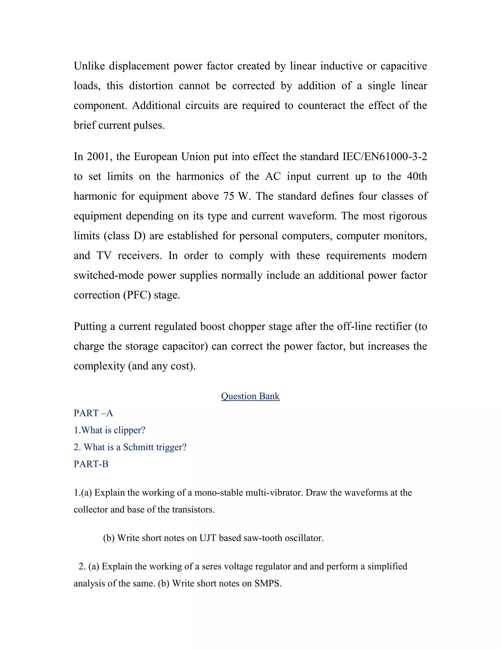 Unlike displacement power factor created by linear inductive or capacitive
loads, this distortion cannot be corrected by addition of a single linear
component. Additional circuits are required to counteract the effect of the
brief current pulses.
In 2001, the European Union put into effect the standard IEC/EN61000-3-2
to set limits on the harmonics of the AC input current up to the 40th
harmonic for equipment above 75 W. The standard defines four classes of
equipment depending on its type and current waveform. The most rigorous
limits (class D) are established for personal computers, computer monitors,
and TV receivers. In order to comply with these requirements modern
switched-mode power supplies normally include an additional power factor
correction (PFC) stage.
Putting a current regulated boost chopper stage after the off-line rectifier (to
charge the storage capacitor) can correct the power factor, but increases the
complexity (and any cost).
Question Bank
PART –A
1.What is clipper?
2. What is a Schmitt trigger?
PART-B
1.(a) Explain the working of a mono-stable multi-vibrator. Draw the waveforms at the
collector and base of the transistors.
(b) Write short notes on UJT based saw-tooth oscillator.
2. (a) Explain the working of a seres voltage regulator and and perform a simplified
analysis of the same. (b) Write short notes on SMPS.
 