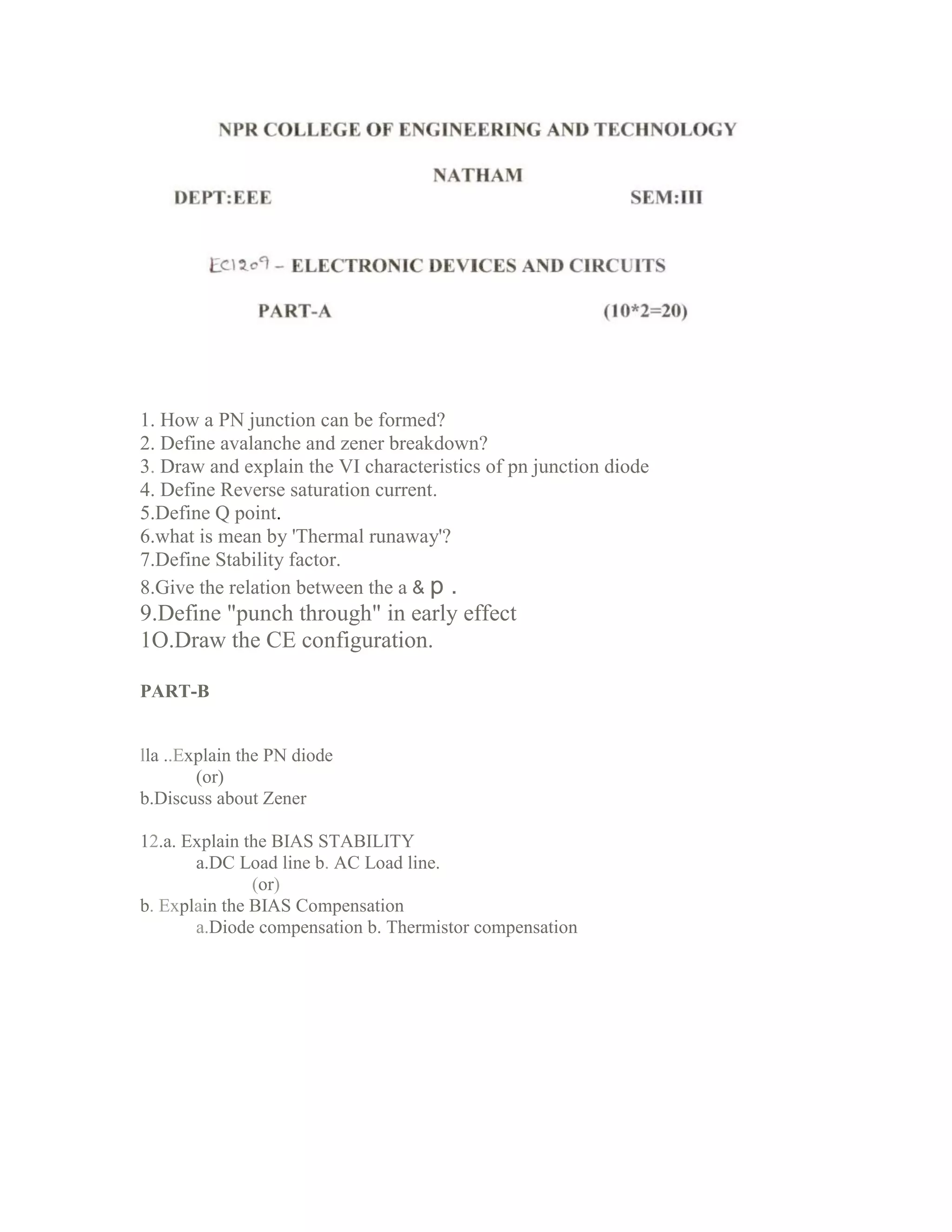 1. How a PN junction can be formed?
2. Define avalanche and zener breakdown?
3. Draw and explain the VI characteristics of pn junction diode
4. Define Reverse saturation current.
5.Define Q point.
6.what is mean by 'Thermal runaway'?
7.Define Stability factor.
8.Give the relation between the a & p .
9.Define "punch through" in early effect
1O.Draw the CE configuration.
PART-B
lla ..Explain the PN diode
(or)
b.Discuss about Zener
12.a. Explain the BIAS STABILITY
a.DC Load line b. AC Load line.
(or)
b. Explain the BIAS Compensation
a.Diode compensation b. Thermistor compensation
 