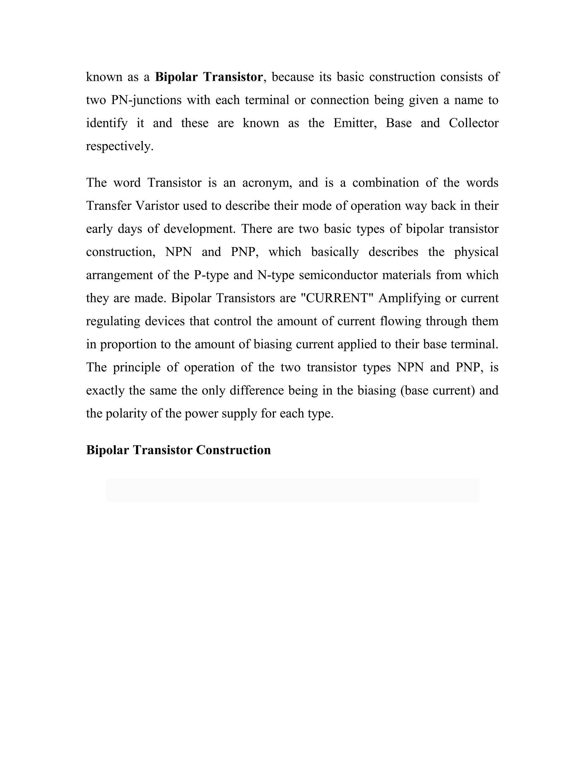 known as a Bipolar Transistor, because its basic construction consists of
two PN-junctions with each terminal or connection being given a name to
identify it and these are known as the Emitter, Base and Collector
respectively.
The word Transistor is an acronym, and is a combination of the words
Transfer Varistor used to describe their mode of operation way back in their
early days of development. There are two basic types of bipolar transistor
construction, NPN and PNP, which basically describes the physical
arrangement of the P-type and N-type semiconductor materials from which
they are made. Bipolar Transistors are "CURRENT" Amplifying or current
regulating devices that control the amount of current flowing through them
in proportion to the amount of biasing current applied to their base terminal.
The principle of operation of the two transistor types NPN and PNP, is
exactly the same the only difference being in the biasing (base current) and
the polarity of the power supply for each type.
Bipolar Transistor Construction
 