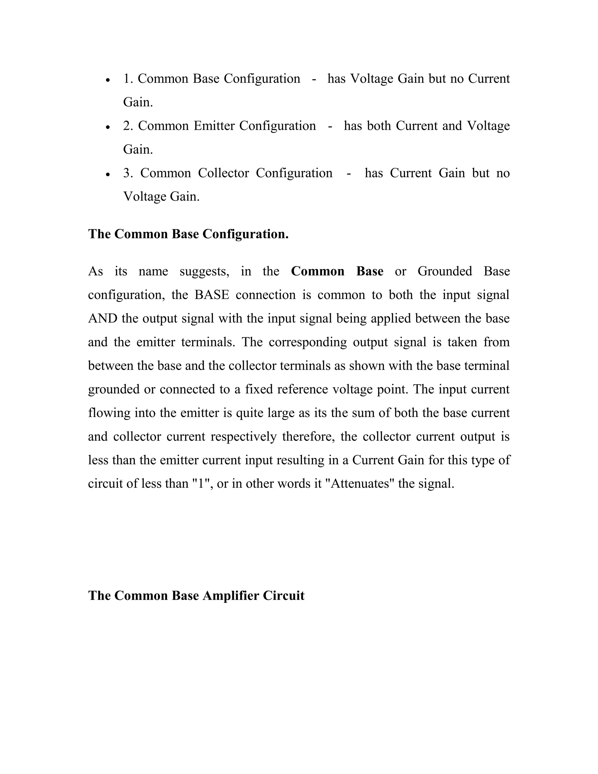 1. Common Base Configuration - has Voltage Gain but no Current
Gain.
2. Common Emitter Configuration - has both Current and Voltage
Gain.
3. Common Collector Configuration - has Current Gain but no
Voltage Gain.
The Common Base Configuration.
As its name suggests, in the Common Base or Grounded Base
configuration, the BASE connection is common to both the input signal
AND the output signal with the input signal being applied between the base
and the emitter terminals. The corresponding output signal is taken from
between the base and the collector terminals as shown with the base terminal
grounded or connected to a fixed reference voltage point. The input current
flowing into the emitter is quite large as its the sum of both the base current
and collector current respectively therefore, the collector current output is
less than the emitter current input resulting in a Current Gain for this type of
circuit of less than "1", or in other words it "Attenuates" the signal.
The Common Base Amplifier Circuit
 
