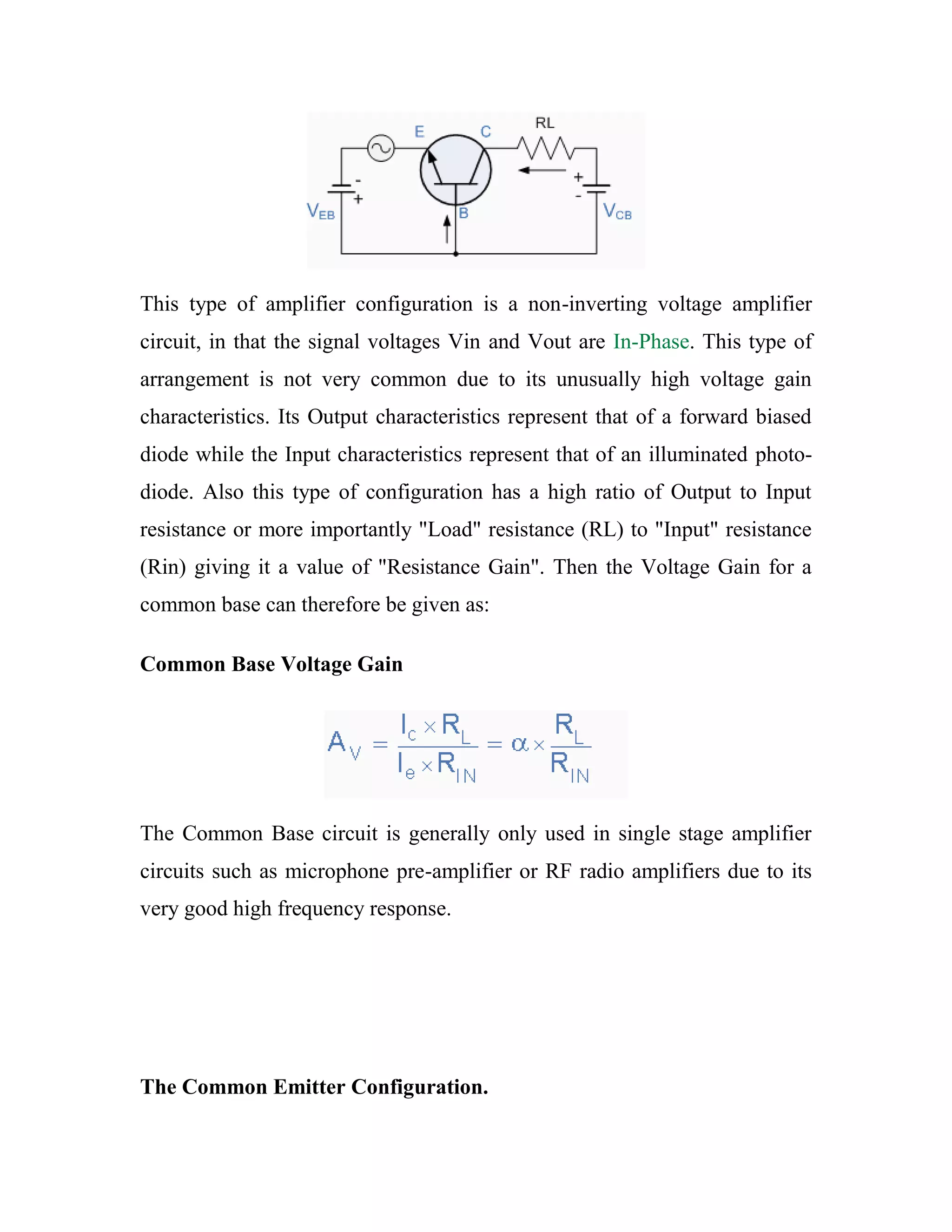 This type of amplifier configuration is a non-inverting voltage amplifier
circuit, in that the signal voltages Vin and Vout are In-Phase. This type of
arrangement is not very common due to its unusually high voltage gain
characteristics. Its Output characteristics represent that of a forward biased
diode while the Input characteristics represent that of an illuminated photo-
diode. Also this type of configuration has a high ratio of Output to Input
resistance or more importantly "Load" resistance (RL) to "Input" resistance
(Rin) giving it a value of "Resistance Gain". Then the Voltage Gain for a
common base can therefore be given as:
Common Base Voltage Gain
The Common Base circuit is generally only used in single stage amplifier
circuits such as microphone pre-amplifier or RF radio amplifiers due to its
very good high frequency response.
The Common Emitter Configuration.
 