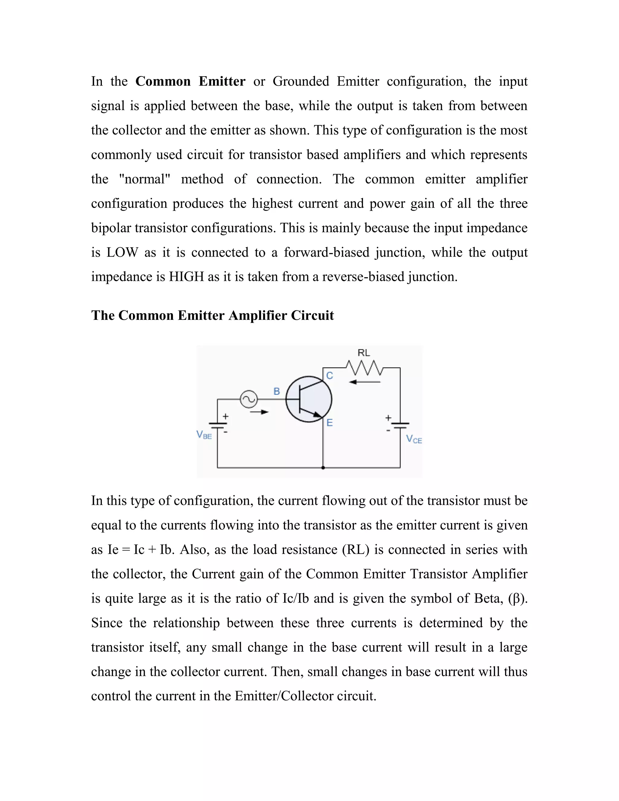 In the Common Emitter or Grounded Emitter configuration, the input
signal is applied between the base, while the output is taken from between
the collector and the emitter as shown. This type of configuration is the most
commonly used circuit for transistor based amplifiers and which represents
the "normal" method of connection. The common emitter amplifier
configuration produces the highest current and power gain of all the three
bipolar transistor configurations. This is mainly because the input impedance
is LOW as it is connected to a forward-biased junction, while the output
impedance is HIGH as it is taken from a reverse-biased junction.
The Common Emitter Amplifier Circuit
In this type of configuration, the current flowing out of the transistor must be
equal to the currents flowing into the transistor as the emitter current is given
as Ie = Ic + Ib. Also, as the load resistance (RL) is connected in series with
the collector, the Current gain of the Common Emitter Transistor Amplifier
is quite large as it is the ratio of Ic/Ib and is given the symbol of Beta, (β).
Since the relationship between these three currents is determined by the
transistor itself, any small change in the base current will result in a large
change in the collector current. Then, small changes in base current will thus
control the current in the Emitter/Collector circuit.
 