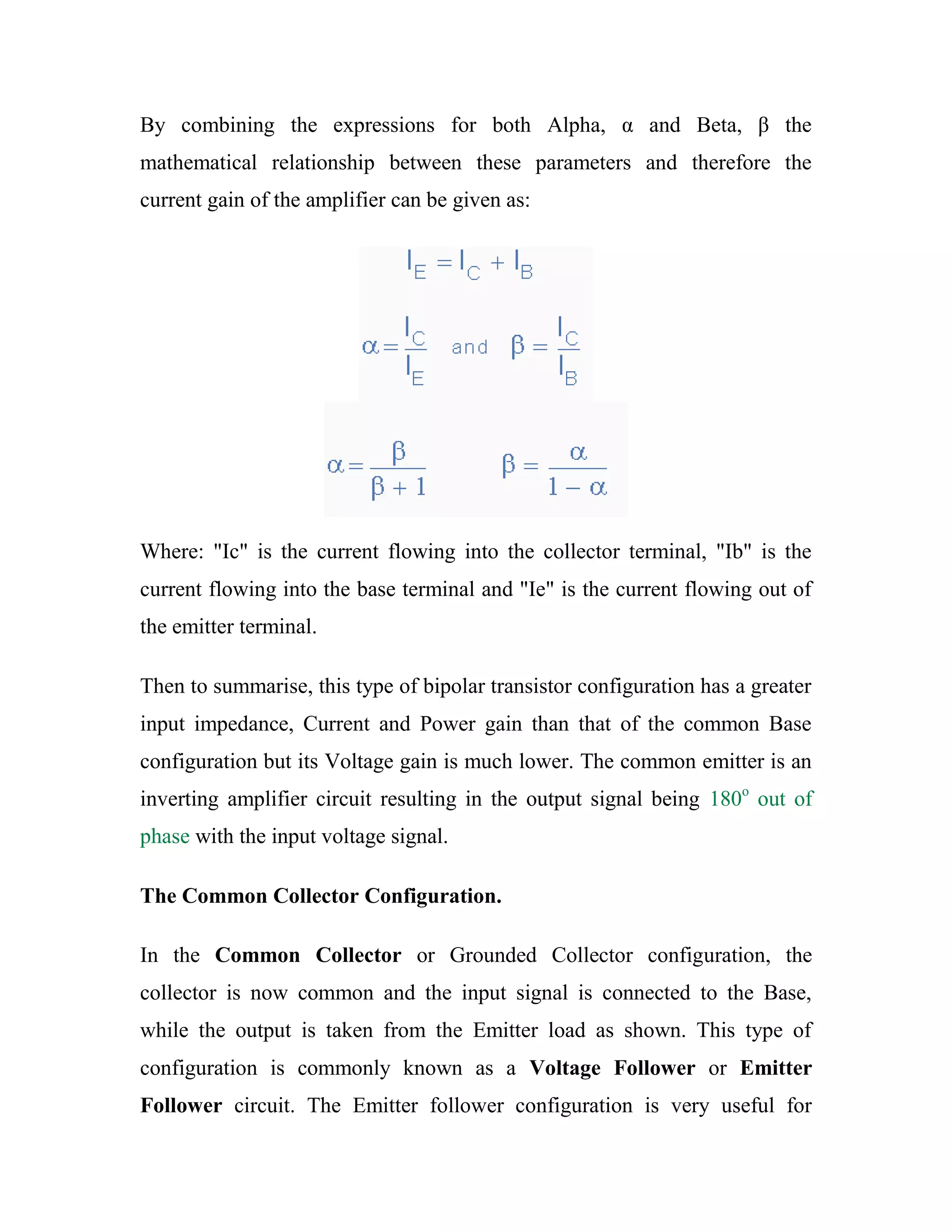 By combining the expressions for both Alpha, α and Beta, β the
mathematical relationship between these parameters and therefore the
current gain of the amplifier can be given as:
Where: "Ic" is the current flowing into the collector terminal, "Ib" is the
current flowing into the base terminal and "Ie" is the current flowing out of
the emitter terminal.
Then to summarise, this type of bipolar transistor configuration has a greater
input impedance, Current and Power gain than that of the common Base
configuration but its Voltage gain is much lower. The common emitter is an
inverting amplifier circuit resulting in the output signal being 180o
out of
phase with the input voltage signal.
The Common Collector Configuration.
In the Common Collector or Grounded Collector configuration, the
collector is now common and the input signal is connected to the Base,
while the output is taken from the Emitter load as shown. This type of
configuration is commonly known as a Voltage Follower or Emitter
Follower circuit. The Emitter follower configuration is very useful for
 