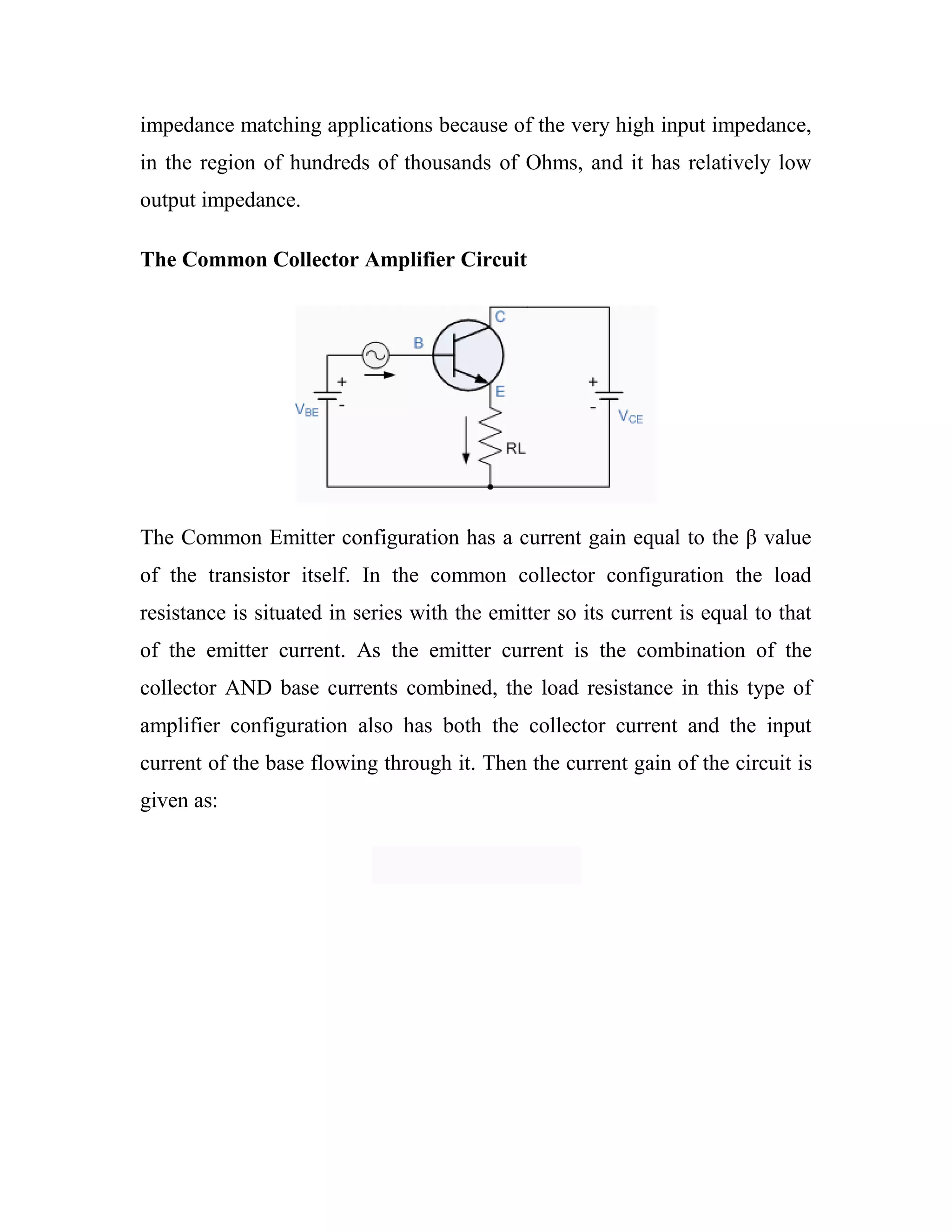 impedance matching applications because of the very high input impedance,
in the region of hundreds of thousands of Ohms, and it has relatively low
output impedance.
The Common Collector Amplifier Circuit
The Common Emitter configuration has a current gain equal to the β value
of the transistor itself. In the common collector configuration the load
resistance is situated in series with the emitter so its current is equal to that
of the emitter current. As the emitter current is the combination of the
collector AND base currents combined, the load resistance in this type of
amplifier configuration also has both the collector current and the input
current of the base flowing through it. Then the current gain of the circuit is
given as:
 