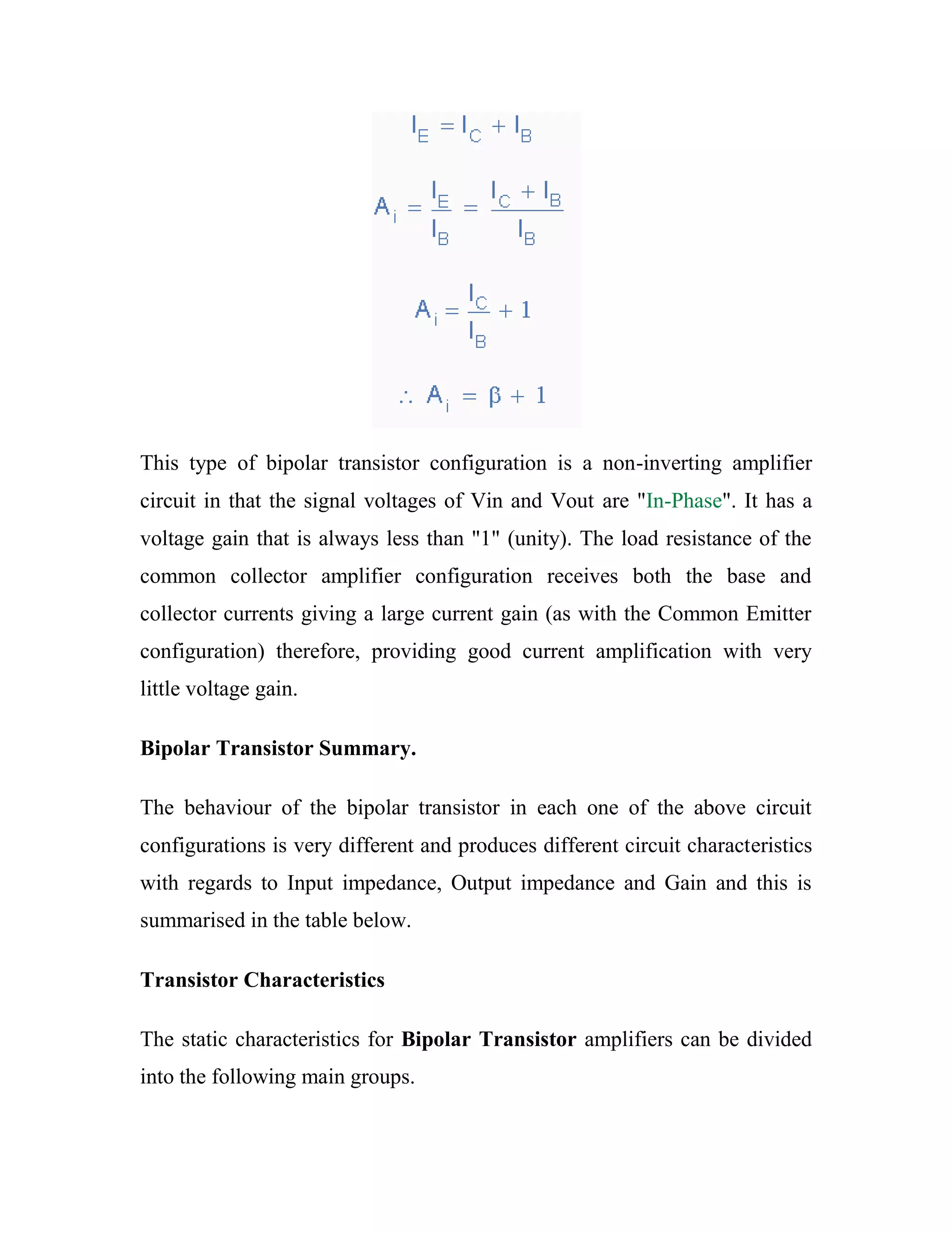 This type of bipolar transistor configuration is a non-inverting amplifier
circuit in that the signal voltages of Vin and Vout are "In-Phase". It has a
voltage gain that is always less than "1" (unity). The load resistance of the
common collector amplifier configuration receives both the base and
collector currents giving a large current gain (as with the Common Emitter
configuration) therefore, providing good current amplification with very
little voltage gain.
Bipolar Transistor Summary.
The behaviour of the bipolar transistor in each one of the above circuit
configurations is very different and produces different circuit characteristics
with regards to Input impedance, Output impedance and Gain and this is
summarised in the table below.
Transistor Characteristics
The static characteristics for Bipolar Transistor amplifiers can be divided
into the following main groups.
 