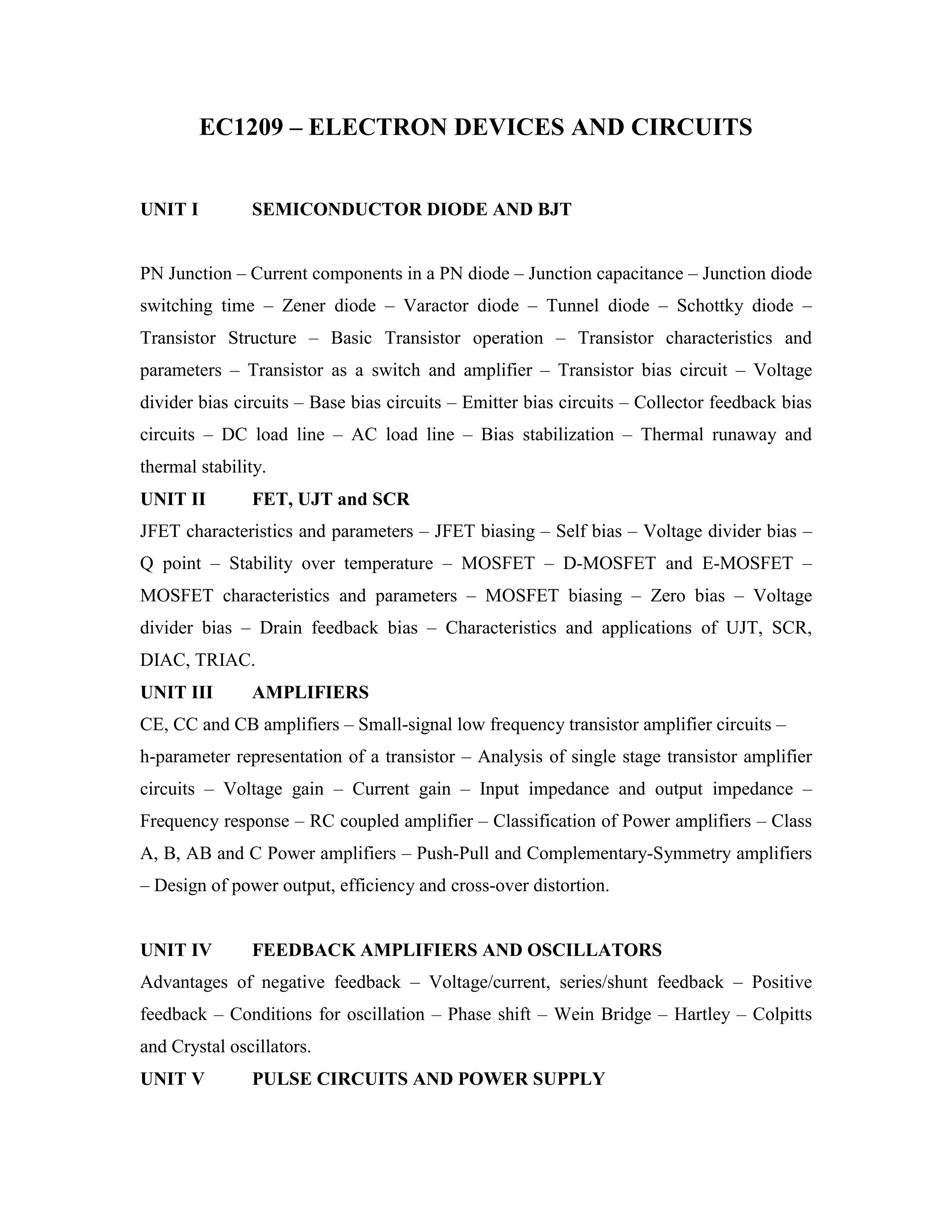 EC1209 – ELECTRON DEVICES AND CIRCUITS
UNIT I SEMICONDUCTOR DIODE AND BJT
PN Junction – Current components in a PN diode – Junction capacitance – Junction diode
switching time – Zener diode – Varactor diode – Tunnel diode – Schottky diode –
Transistor Structure – Basic Transistor operation – Transistor characteristics and
parameters – Transistor as a switch and amplifier – Transistor bias circuit – Voltage
divider bias circuits – Base bias circuits – Emitter bias circuits – Collector feedback bias
circuits – DC load line – AC load line – Bias stabilization – Thermal runaway and
thermal stability.
UNIT II FET, UJT and SCR
JFET characteristics and parameters – JFET biasing – Self bias – Voltage divider bias –
Q point – Stability over temperature – MOSFET – D-MOSFET and E-MOSFET –
MOSFET characteristics and parameters – MOSFET biasing – Zero bias – Voltage
divider bias – Drain feedback bias – Characteristics and applications of UJT, SCR,
DIAC, TRIAC.
UNIT III AMPLIFIERS
CE, CC and CB amplifiers – Small-signal low frequency transistor amplifier circuits –
h-parameter representation of a transistor – Analysis of single stage transistor amplifier
circuits – Voltage gain – Current gain – Input impedance and output impedance –
Frequency response – RC coupled amplifier – Classification of Power amplifiers – Class
A, B, AB and C Power amplifiers – Push-Pull and Complementary-Symmetry amplifiers
– Design of power output, efficiency and cross-over distortion.
UNIT IV FEEDBACK AMPLIFIERS AND OSCILLATORS
Advantages of negative feedback – Voltage/current, series/shunt feedback – Positive
feedback – Conditions for oscillation – Phase shift – Wein Bridge – Hartley – Colpitts
and Crystal oscillators.
UNIT V PULSE CIRCUITS AND POWER SUPPLY
 