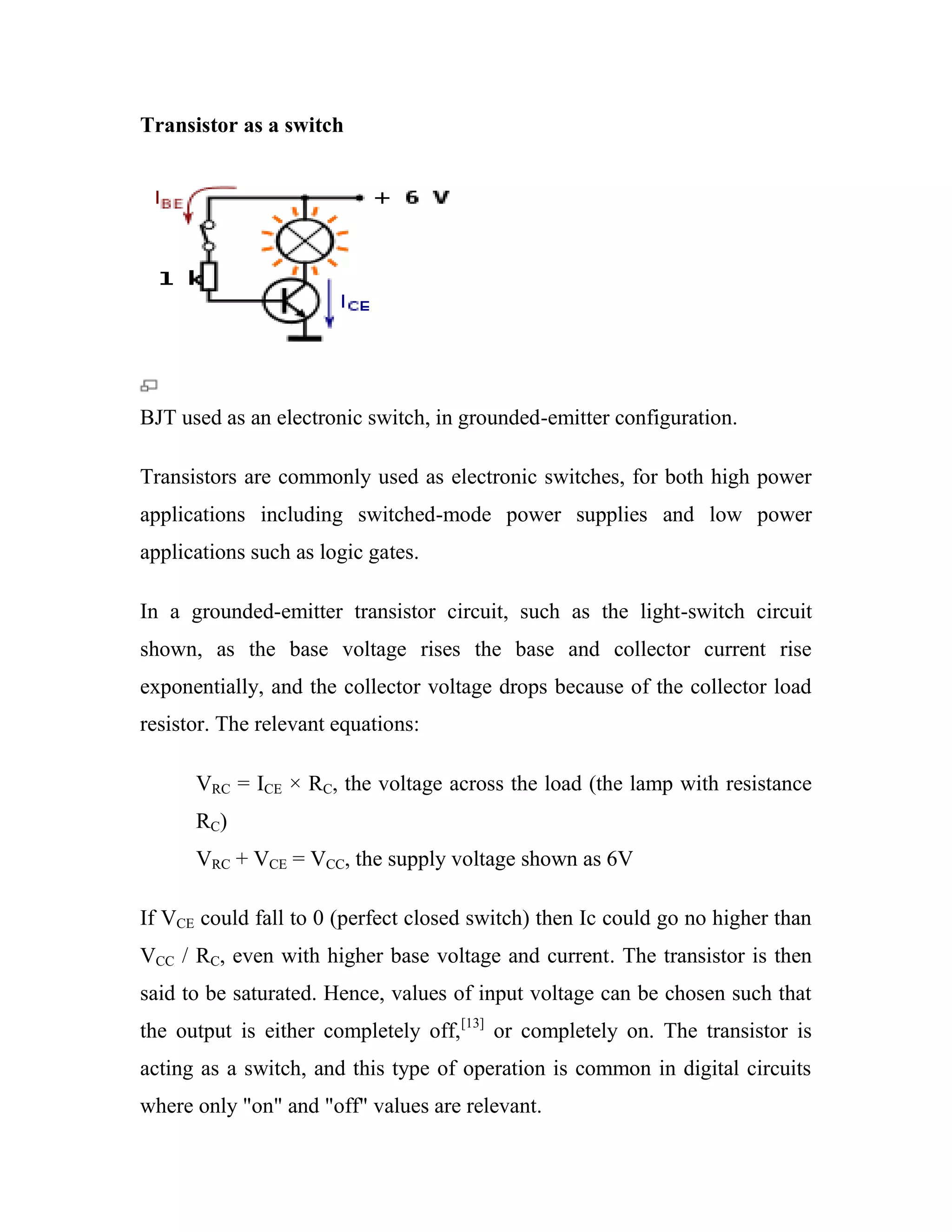 Transistor as a switch
BJT used as an electronic switch, in grounded-emitter configuration.
Transistors are commonly used as electronic switches, for both high power
applications including switched-mode power supplies and low power
applications such as logic gates.
In a grounded-emitter transistor circuit, such as the light-switch circuit
shown, as the base voltage rises the base and collector current rise
exponentially, and the collector voltage drops because of the collector load
resistor. The relevant equations:
VRC = ICE × RC, the voltage across the load (the lamp with resistance
RC)
VRC + VCE = VCC, the supply voltage shown as 6V
If VCE could fall to 0 (perfect closed switch) then Ic could go no higher than
VCC / RC, even with higher base voltage and current. The transistor is then
said to be saturated. Hence, values of input voltage can be chosen such that
the output is either completely off,[13]
or completely on. The transistor is
acting as a switch, and this type of operation is common in digital circuits
where only "on" and "off" values are relevant.
 