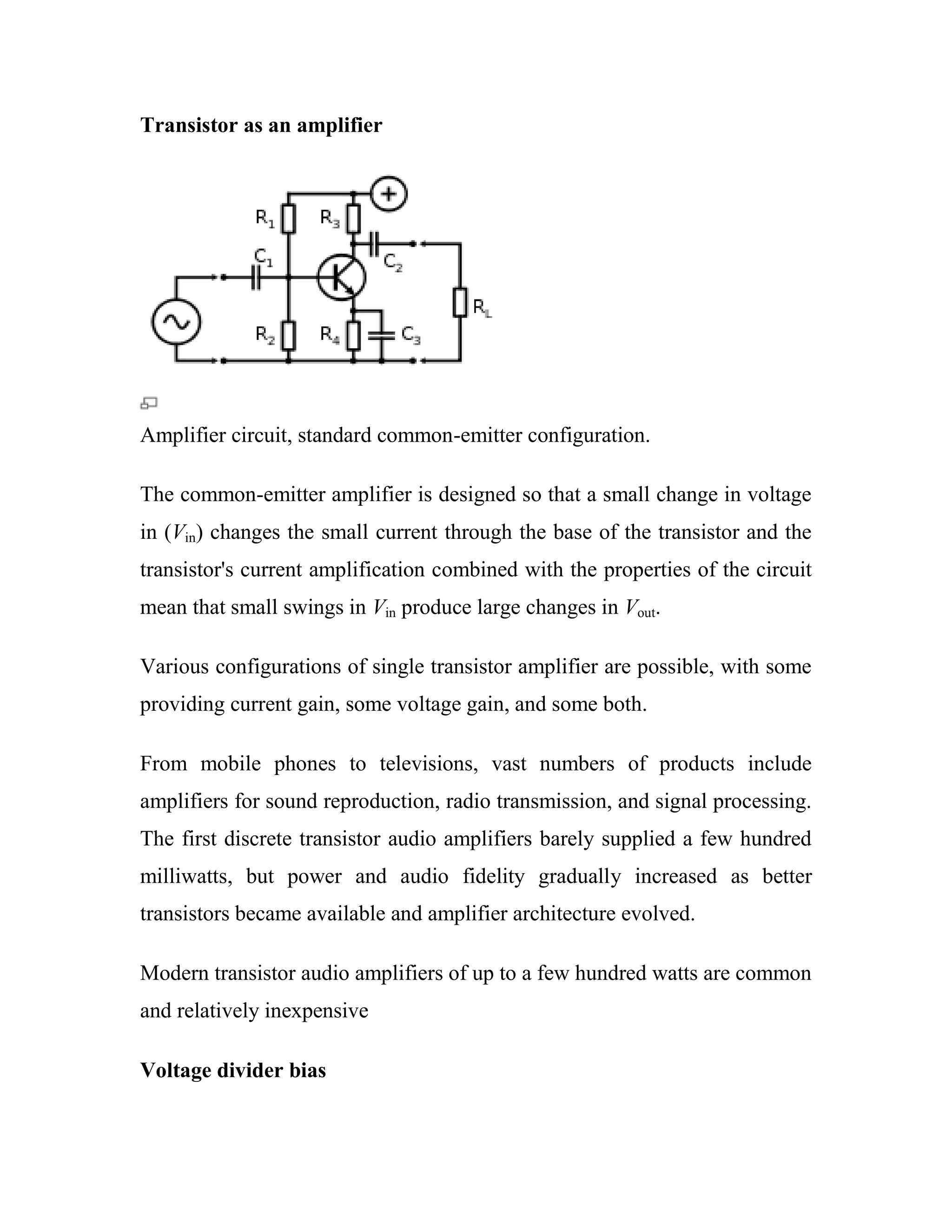Transistor as an amplifier
Amplifier circuit, standard common-emitter configuration.
The common-emitter amplifier is designed so that a small change in voltage
in (Vin) changes the small current through the base of the transistor and the
transistor's current amplification combined with the properties of the circuit
mean that small swings in Vin produce large changes in Vout.
Various configurations of single transistor amplifier are possible, with some
providing current gain, some voltage gain, and some both.
From mobile phones to televisions, vast numbers of products include
amplifiers for sound reproduction, radio transmission, and signal processing.
The first discrete transistor audio amplifiers barely supplied a few hundred
milliwatts, but power and audio fidelity gradually increased as better
transistors became available and amplifier architecture evolved.
Modern transistor audio amplifiers of up to a few hundred watts are common
and relatively inexpensive
Voltage divider bias
 
