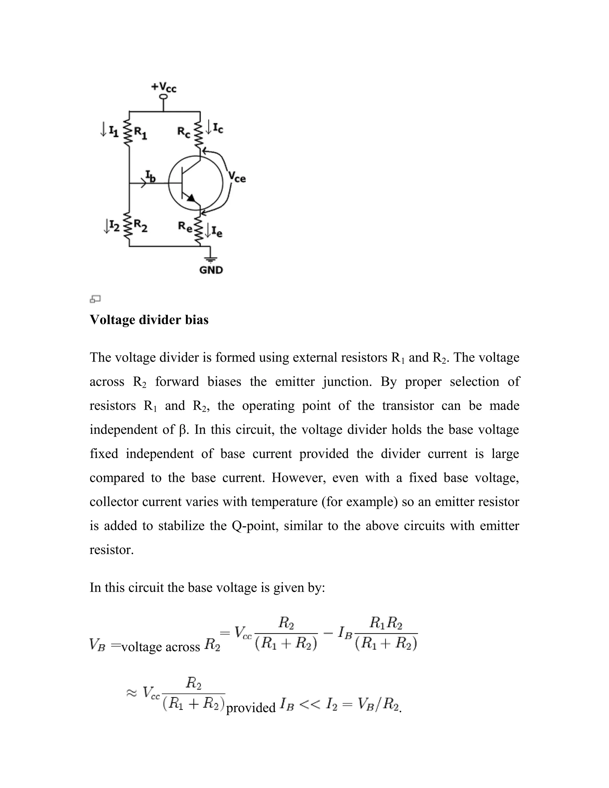 Voltage divider bias
The voltage divider is formed using external resistors R1 and R2. The voltage
across R2 forward biases the emitter junction. By proper selection of
resistors R1 and R2, the operating point of the transistor can be made
independent of β. In this circuit, the voltage divider holds the base voltage
fixed independent of base current provided the divider current is large
compared to the base current. However, even with a fixed base voltage,
collector current varies with temperature (for example) so an emitter resistor
is added to stabilize the Q-point, similar to the above circuits with emitter
resistor.
In this circuit the base voltage is given by:
voltage across
provided .
 