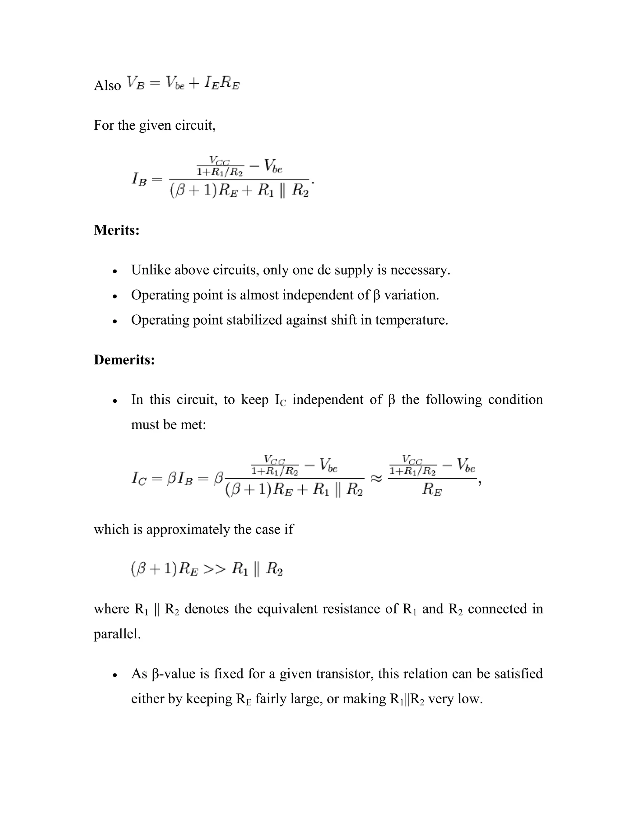 Also
For the given circuit,
Merits:
Unlike above circuits, only one dc supply is necessary.
Operating point is almost independent of β variation.
Operating point stabilized against shift in temperature.
Demerits:
In this circuit, to keep IC independent of β the following condition
must be met:
which is approximately the case if
where R1 || R2 denotes the equivalent resistance of R1 and R2 connected in
parallel.
As β-value is fixed for a given transistor, this relation can be satisfied
either by keeping RE fairly large, or making R1||R2 very low.
 