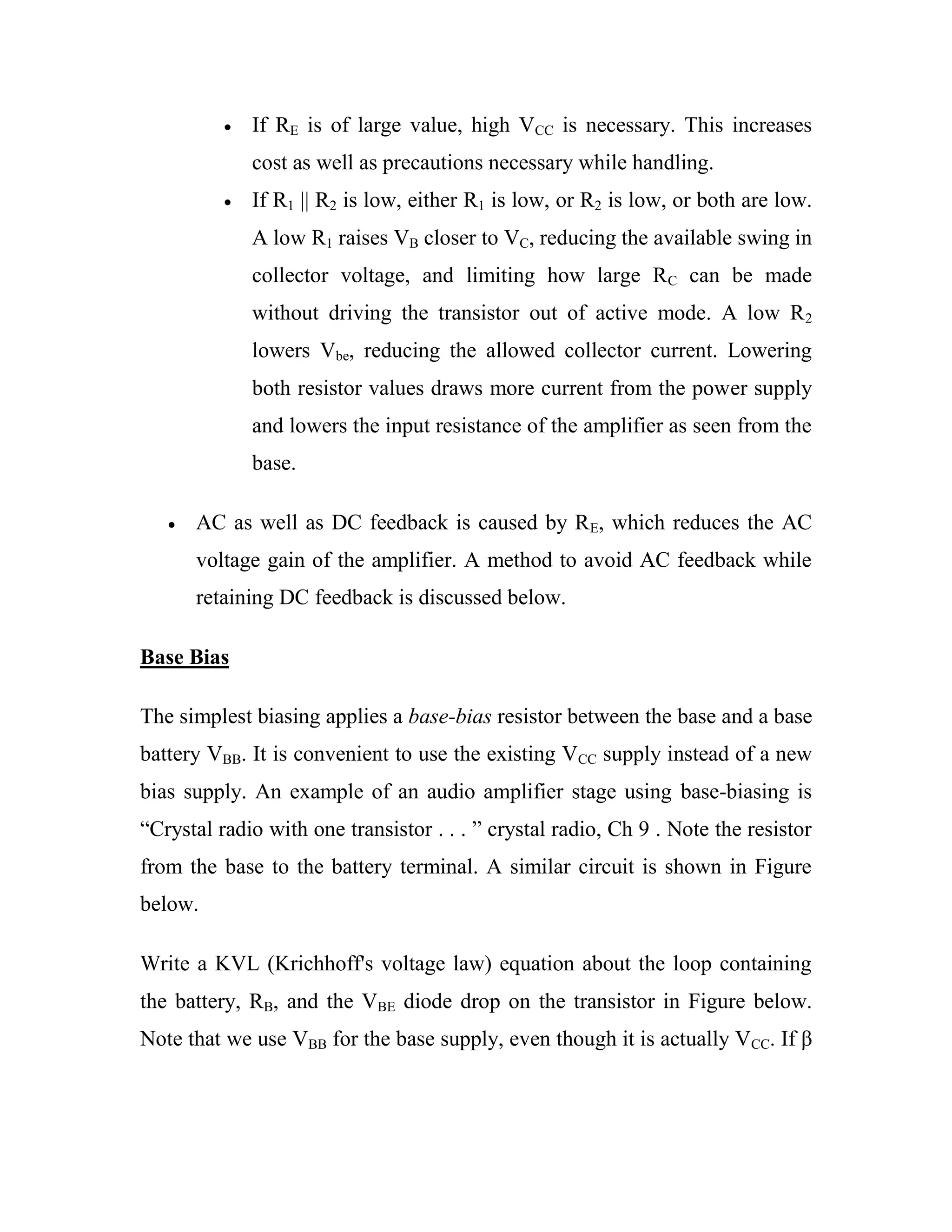 If RE is of large value, high VCC is necessary. This increases
cost as well as precautions necessary while handling.
If R1 || R2 is low, either R1 is low, or R2 is low, or both are low.
A low R1 raises VB closer to VC, reducing the available swing in
collector voltage, and limiting how large RC can be made
without driving the transistor out of active mode. A low R2
lowers Vbe, reducing the allowed collector current. Lowering
both resistor values draws more current from the power supply
and lowers the input resistance of the amplifier as seen from the
base.
AC as well as DC feedback is caused by RE, which reduces the AC
voltage gain of the amplifier. A method to avoid AC feedback while
retaining DC feedback is discussed below.
Base Bias
The simplest biasing applies a base-bias resistor between the base and a base
battery VBB. It is convenient to use the existing VCC supply instead of a new
bias supply. An example of an audio amplifier stage using base-biasing is
―Crystal radio with one transistor . . . ‖ crystal radio, Ch 9 . Note the resistor
from the base to the battery terminal. A similar circuit is shown in Figure
below.
Write a KVL (Krichhoff's voltage law) equation about the loop containing
the battery, RB, and the VBE diode drop on the transistor in Figure below.
Note that we use VBB for the base supply, even though it is actually VCC. If β
 