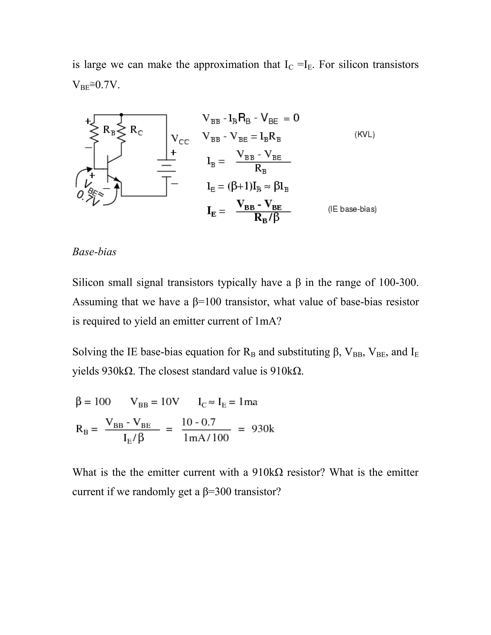 is large we can make the approximation that IC =IE. For silicon transistors
VBE≅0.7V.
Base-bias
Silicon small signal transistors typically have a β in the range of 100-300.
Assuming that we have a β=100 transistor, what value of base-bias resistor
is required to yield an emitter current of 1mA?
Solving the IE base-bias equation for RB and substituting β, VBB, VBE, and IE
yields 930kΩ. The closest standard value is 910kΩ.
What is the the emitter current with a 910kΩ resistor? What is the emitter
current if we randomly get a β=300 transistor?
 