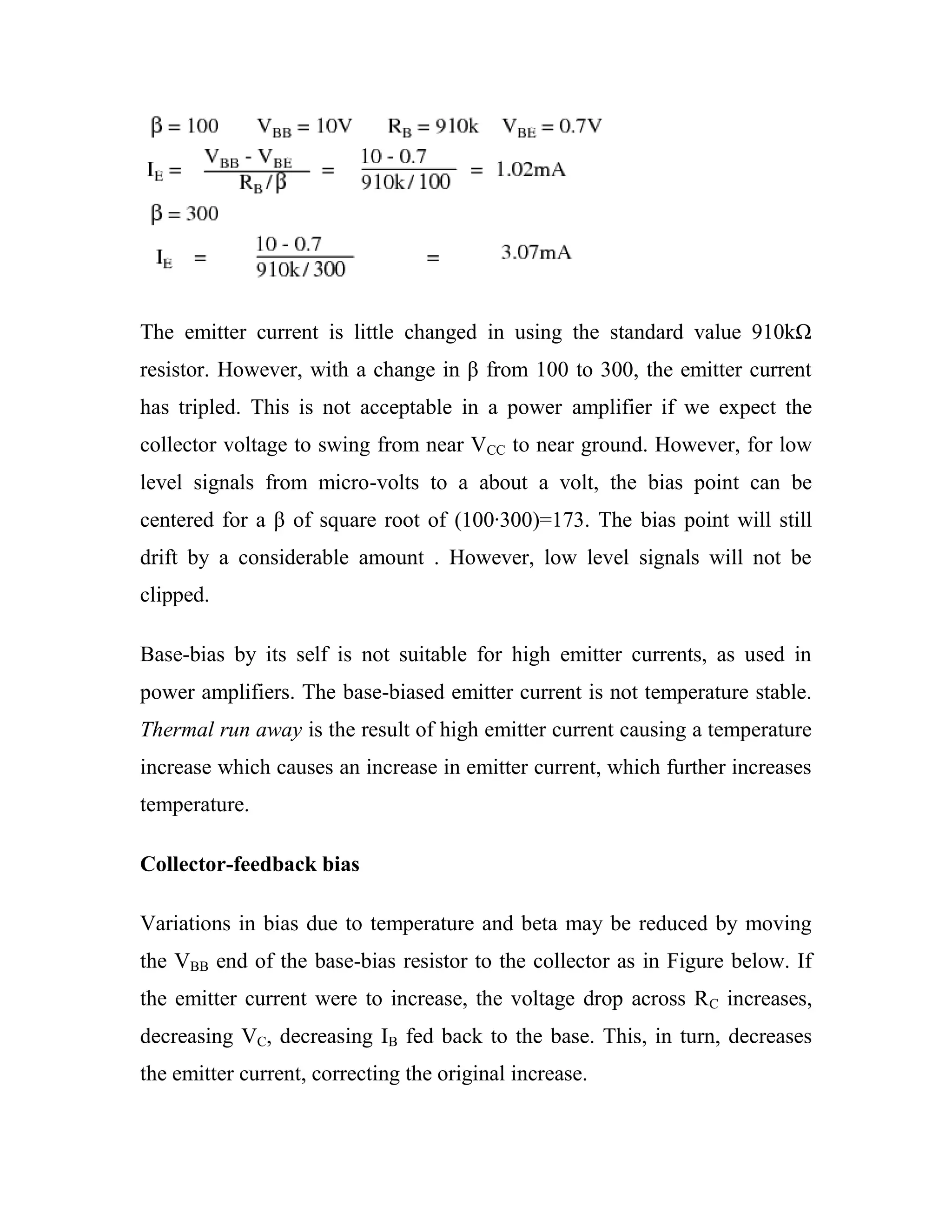 The emitter current is little changed in using the standard value 910kΩ
resistor. However, with a change in β from 100 to 300, the emitter current
has tripled. This is not acceptable in a power amplifier if we expect the
collector voltage to swing from near VCC to near ground. However, for low
level signals from micro-volts to a about a volt, the bias point can be
centered for a β of square root of (100·300)=173. The bias point will still
drift by a considerable amount . However, low level signals will not be
clipped.
Base-bias by its self is not suitable for high emitter currents, as used in
power amplifiers. The base-biased emitter current is not temperature stable.
Thermal run away is the result of high emitter current causing a temperature
increase which causes an increase in emitter current, which further increases
temperature.
Collector-feedback bias
Variations in bias due to temperature and beta may be reduced by moving
the VBB end of the base-bias resistor to the collector as in Figure below. If
the emitter current were to increase, the voltage drop across RC increases,
decreasing VC, decreasing IB fed back to the base. This, in turn, decreases
the emitter current, correcting the original increase.
 