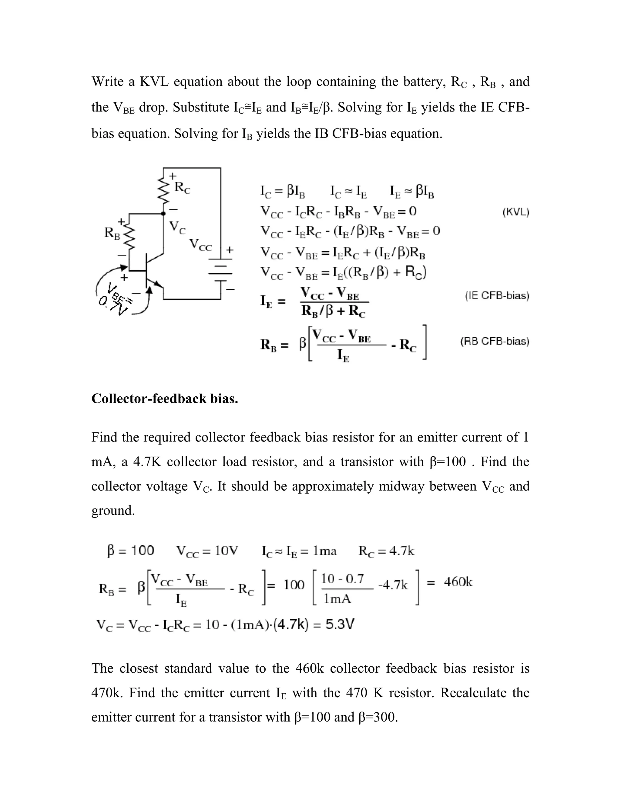 Write a KVL equation about the loop containing the battery, RC , RB , and
the VBE drop. Substitute IC≅IE and IB≅IE/β. Solving for IE yields the IE CFB-
bias equation. Solving for IB yields the IB CFB-bias equation.
Collector-feedback bias.
Find the required collector feedback bias resistor for an emitter current of 1
mA, a 4.7K collector load resistor, and a transistor with β=100 . Find the
collector voltage VC. It should be approximately midway between VCC and
ground.
The closest standard value to the 460k collector feedback bias resistor is
470k. Find the emitter current IE with the 470 K resistor. Recalculate the
emitter current for a transistor with β=100 and β=300.
 