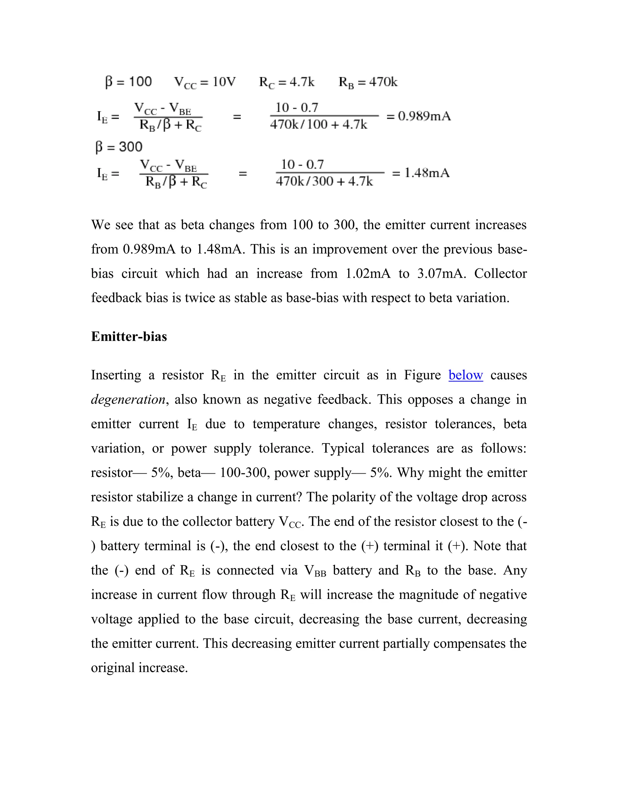 We see that as beta changes from 100 to 300, the emitter current increases
from 0.989mA to 1.48mA. This is an improvement over the previous base-
bias circuit which had an increase from 1.02mA to 3.07mA. Collector
feedback bias is twice as stable as base-bias with respect to beta variation.
Emitter-bias
Inserting a resistor RE in the emitter circuit as in Figure below causes
degeneration, also known as negative feedback. This opposes a change in
emitter current IE due to temperature changes, resistor tolerances, beta
variation, or power supply tolerance. Typical tolerances are as follows:
resistor— 5%, beta— 100-300, power supply— 5%. Why might the emitter
resistor stabilize a change in current? The polarity of the voltage drop across
RE is due to the collector battery VCC. The end of the resistor closest to the (-
) battery terminal is (-), the end closest to the (+) terminal it (+). Note that
the (-) end of RE is connected via VBB battery and RB to the base. Any
increase in current flow through RE will increase the magnitude of negative
voltage applied to the base circuit, decreasing the base current, decreasing
the emitter current. This decreasing emitter current partially compensates the
original increase.
 