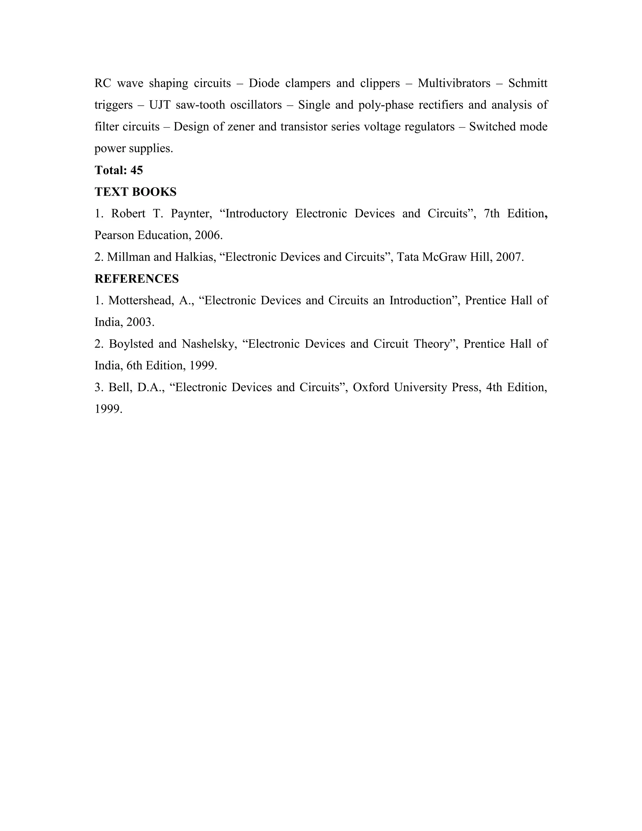 RC wave shaping circuits – Diode clampers and clippers – Multivibrators – Schmitt
triggers – UJT saw-tooth oscillators – Single and poly-phase rectifiers and analysis of
filter circuits – Design of zener and transistor series voltage regulators – Switched mode
power supplies.
Total: 45
TEXT BOOKS
1. Robert T. Paynter, ―Introductory Electronic Devices and Circuits‖, 7th Edition,
Pearson Education, 2006.
2. Millman and Halkias, ―Electronic Devices and Circuits‖, Tata McGraw Hill, 2007.
REFERENCES
1. Mottershead, A., ―Electronic Devices and Circuits an Introduction‖, Prentice Hall of
India, 2003.
2. Boylsted and Nashelsky, ―Electronic Devices and Circuit Theory‖, Prentice Hall of
India, 6th Edition, 1999.
3. Bell, D.A., ―Electronic Devices and Circuits‖, Oxford University Press, 4th Edition,
1999.
 