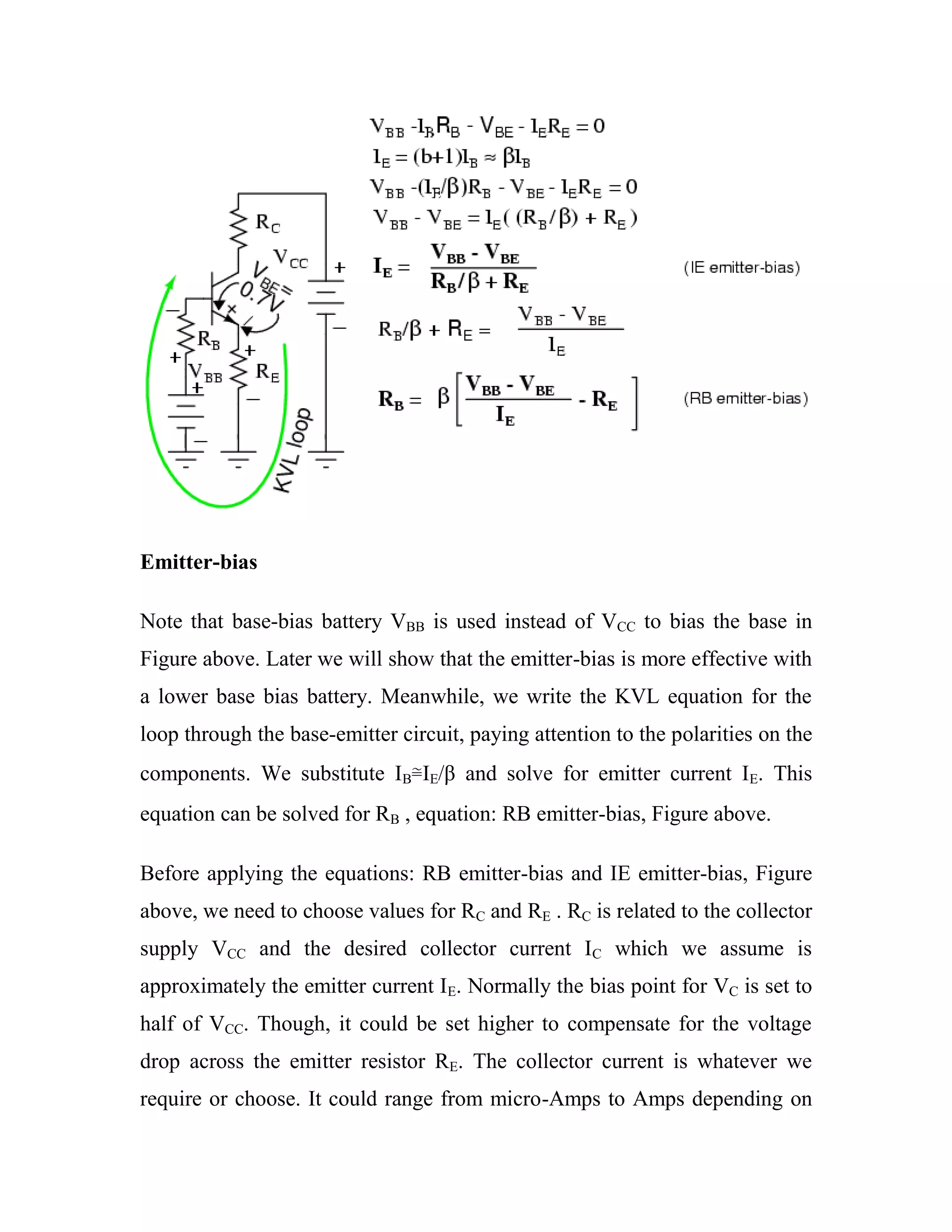 Emitter-bias
Note that base-bias battery VBB is used instead of VCC to bias the base in
Figure above. Later we will show that the emitter-bias is more effective with
a lower base bias battery. Meanwhile, we write the KVL equation for the
loop through the base-emitter circuit, paying attention to the polarities on the
components. We substitute IB≅IE/β and solve for emitter current IE. This
equation can be solved for RB , equation: RB emitter-bias, Figure above.
Before applying the equations: RB emitter-bias and IE emitter-bias, Figure
above, we need to choose values for RC and RE . RC is related to the collector
supply VCC and the desired collector current IC which we assume is
approximately the emitter current IE. Normally the bias point for VC is set to
half of VCC. Though, it could be set higher to compensate for the voltage
drop across the emitter resistor RE. The collector current is whatever we
require or choose. It could range from micro-Amps to Amps depending on
 
