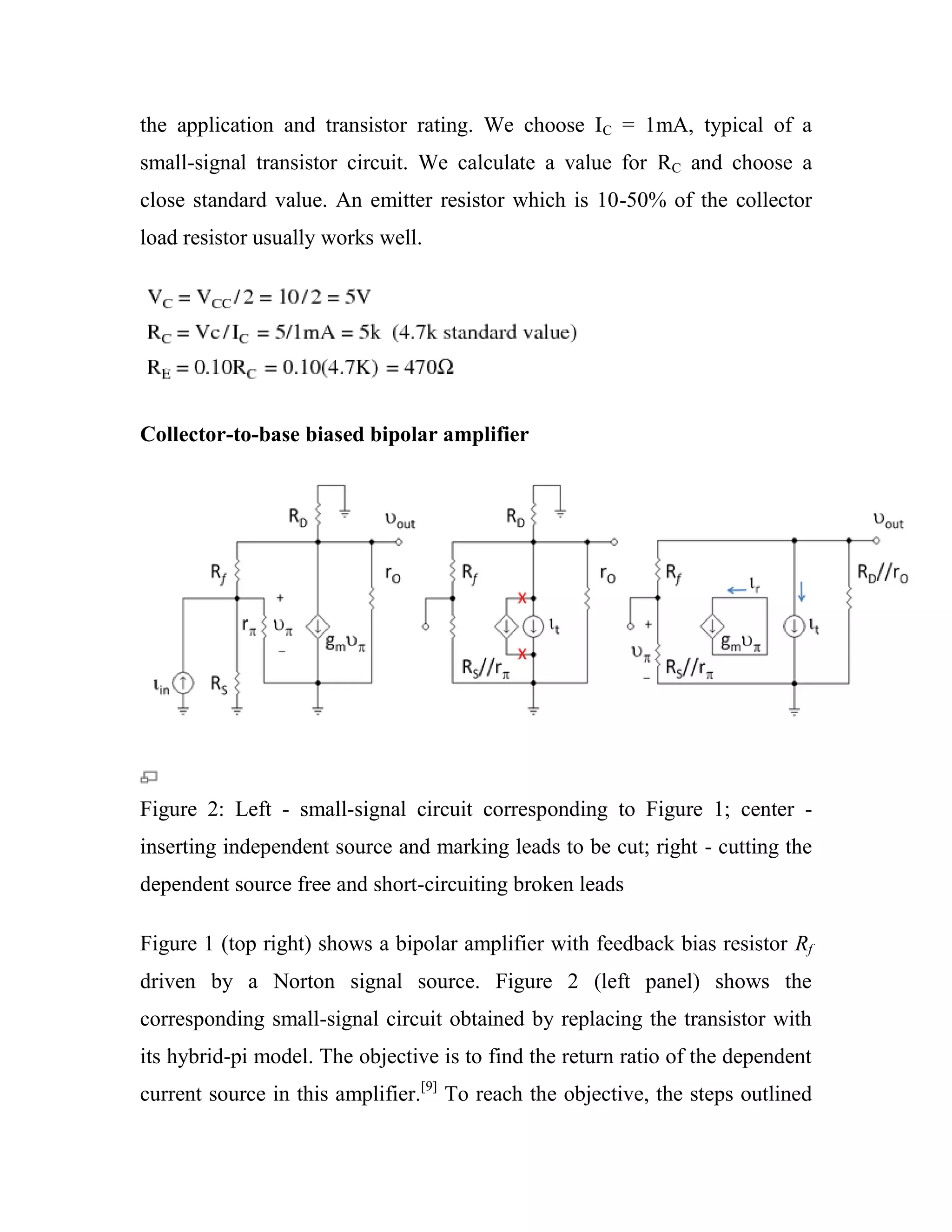 the application and transistor rating. We choose IC = 1mA, typical of a
small-signal transistor circuit. We calculate a value for RC and choose a
close standard value. An emitter resistor which is 10-50% of the collector
load resistor usually works well.
Collector-to-base biased bipolar amplifier
Figure 2: Left - small-signal circuit corresponding to Figure 1; center -
inserting independent source and marking leads to be cut; right - cutting the
dependent source free and short-circuiting broken leads
Figure 1 (top right) shows a bipolar amplifier with feedback bias resistor Rf
driven by a Norton signal source. Figure 2 (left panel) shows the
corresponding small-signal circuit obtained by replacing the transistor with
its hybrid-pi model. The objective is to find the return ratio of the dependent
current source in this amplifier.[9]
To reach the objective, the steps outlined
 