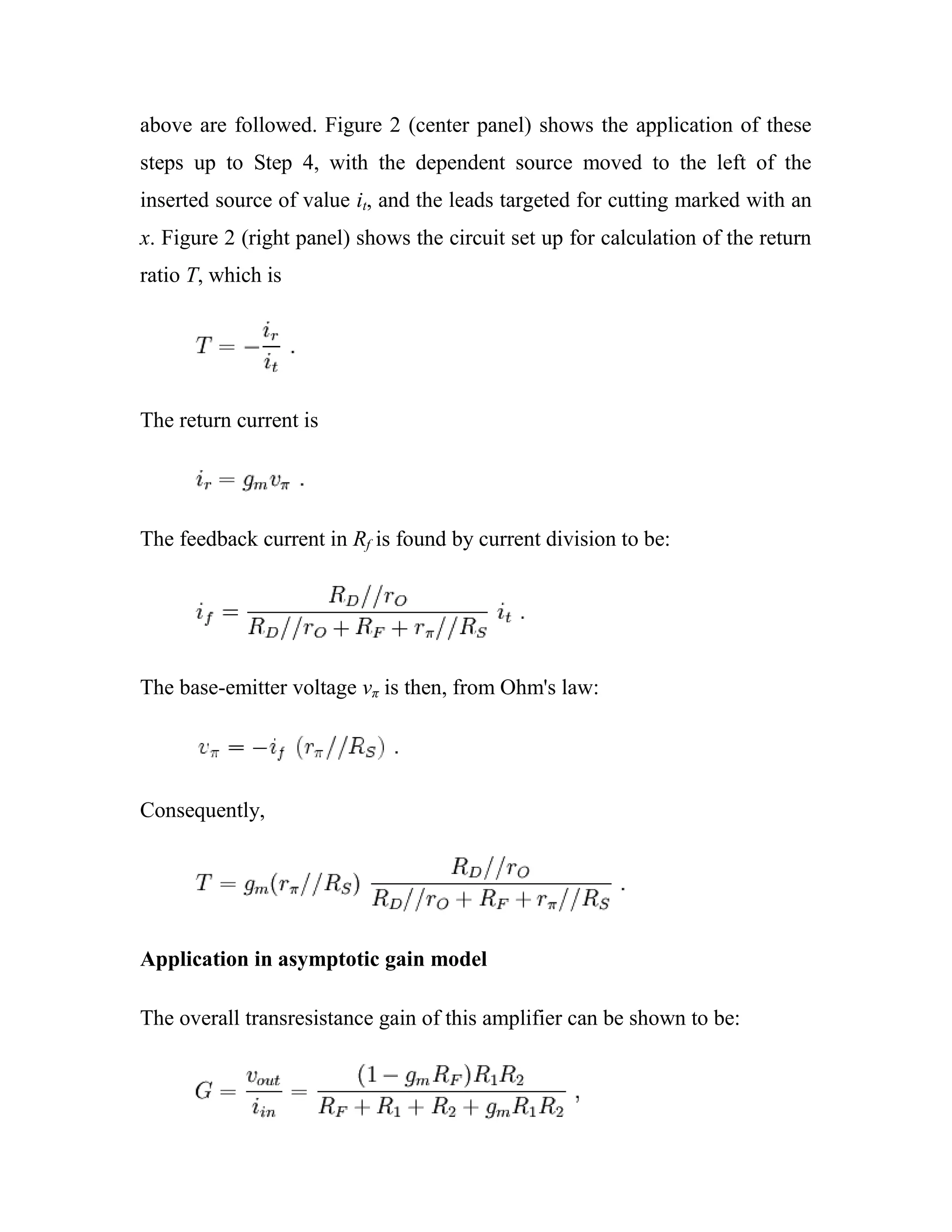 above are followed. Figure 2 (center panel) shows the application of these
steps up to Step 4, with the dependent source moved to the left of the
inserted source of value it, and the leads targeted for cutting marked with an
x. Figure 2 (right panel) shows the circuit set up for calculation of the return
ratio T, which is
The return current is
The feedback current in Rf is found by current division to be:
The base-emitter voltage vπ is then, from Ohm's law:
Consequently,
Application in asymptotic gain model
The overall transresistance gain of this amplifier can be shown to be:
 