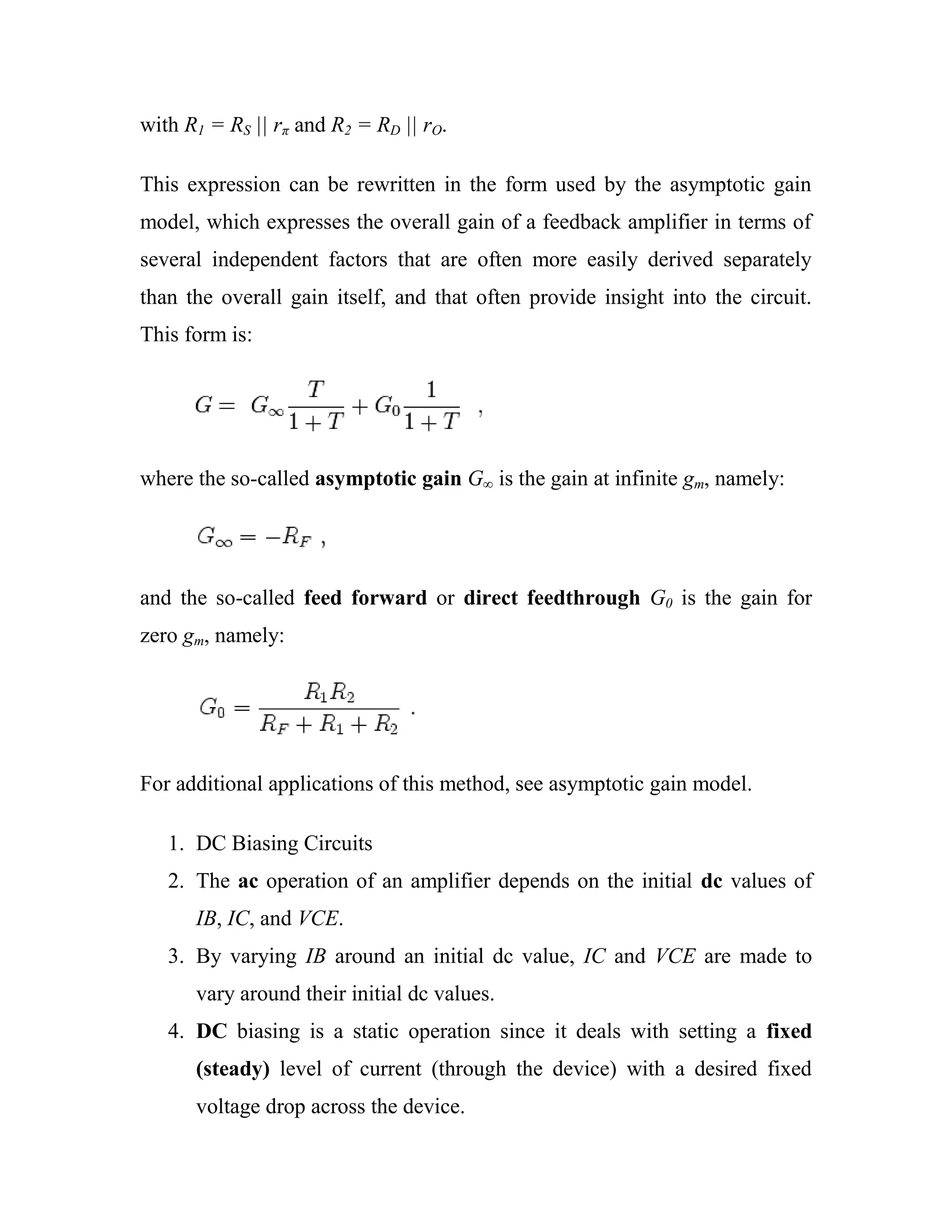 with R1 = RS || rπ and R2 = RD || rO.
This expression can be rewritten in the form used by the asymptotic gain
model, which expresses the overall gain of a feedback amplifier in terms of
several independent factors that are often more easily derived separately
than the overall gain itself, and that often provide insight into the circuit.
This form is:
where the so-called asymptotic gain G∞ is the gain at infinite gm, namely:
and the so-called feed forward or direct feedthrough G0 is the gain for
zero gm, namely:
For additional applications of this method, see asymptotic gain model.
1. DC Biasing Circuits
2. The ac operation of an amplifier depends on the initial dc values of
IB, IC, and VCE.
3. By varying IB around an initial dc value, IC and VCE are made to
vary around their initial dc values.
4. DC biasing is a static operation since it deals with setting a fixed
(steady) level of current (through the device) with a desired fixed
voltage drop across the device.
 